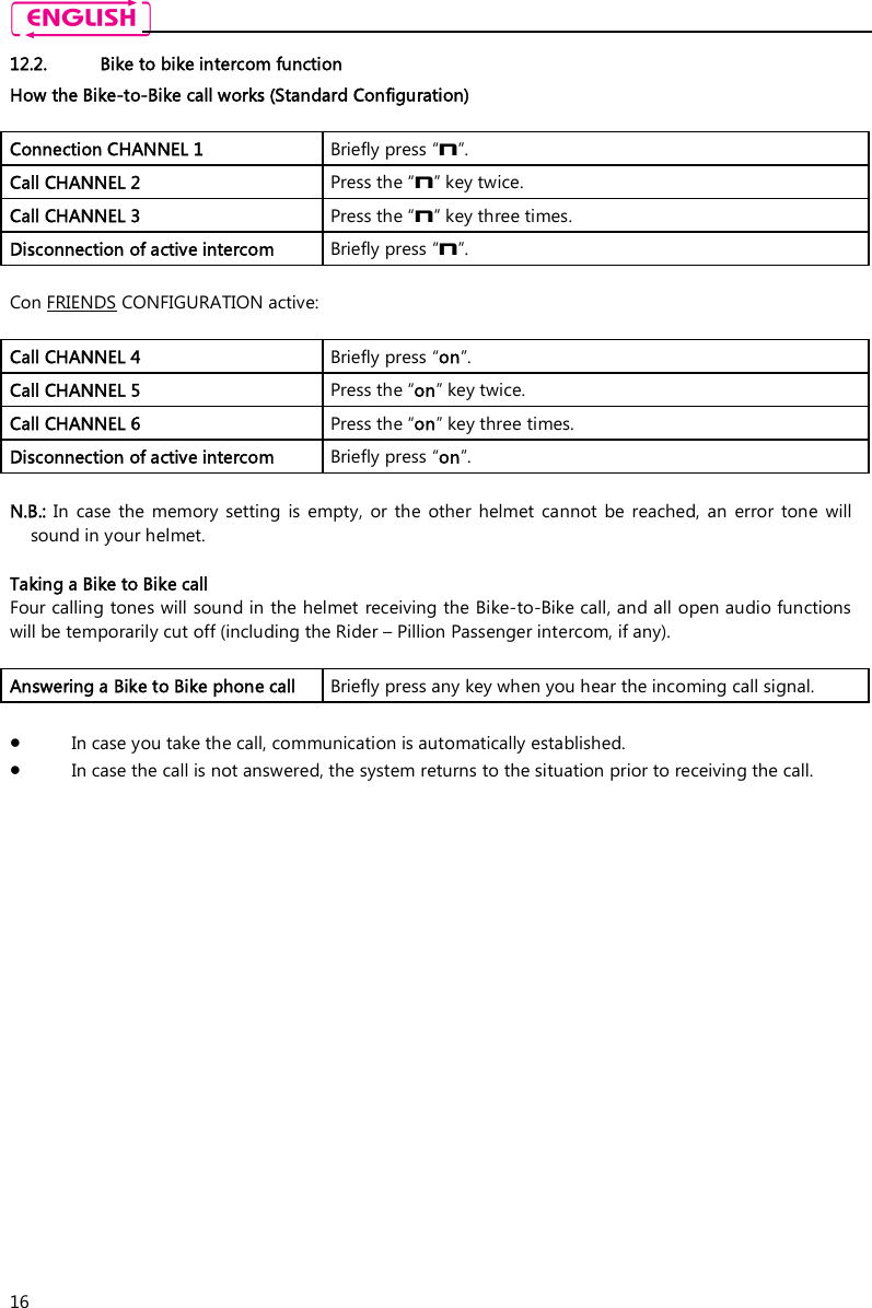    16 12.2. Bike to bike intercom function How the Bike-to-Bike call works (Standard Configuration)  Connection CHANNEL 1  Briefly press “n”. Call CHANNEL 2  Press the “n” key twice. Call CHANNEL 3  Press the “n” key three times. Disconnection of active intercom   Briefly press “n”.  Con FRIENDS CONFIGURATION active:  Call CHANNEL 4  Briefly press “on”. Call CHANNEL 5  Press the “on” key twice. Call CHANNEL 6  Press the “on” key three times. Disconnection of active intercom   Briefly press “on”.  N.B.:  In  case  the  memory  setting  is  empty,  or  the  other  helmet  cannot  be  reached,  an  error  tone  will sound in your helmet.  Taking a Bike to Bike call Four calling tones will sound in the helmet receiving the Bike-to-Bike call, and all open audio functions will be temporarily cut off (including the Rider – Pillion Passenger intercom, if any).  Answering a Bike to Bike phone call  Briefly press any key when you hear the incoming call signal.   In case you take the call, communication is automatically established.   In case the call is not answered, the system returns to the situation prior to receiving the call. 