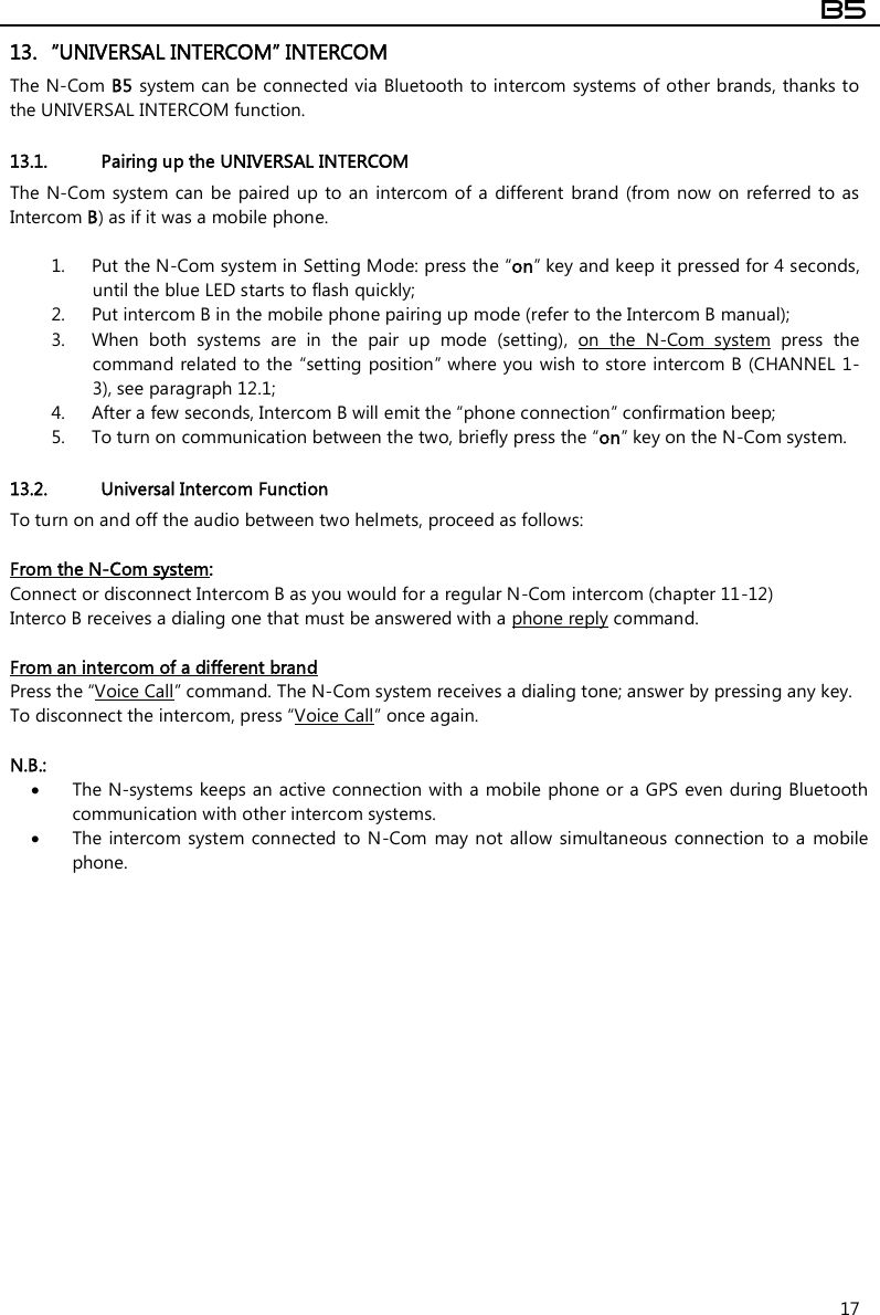  B5  17 13. “UNIVERSAL INTERCOM” INTERCOM The N-Com B5 system can be connected via Bluetooth to intercom  systems of other brands, thanks to the UNIVERSAL INTERCOM function.  13.1. Pairing up the UNIVERSAL INTERCOM The N-Com  system can  be  paired  up to an intercom  of a  different  brand  (from  now on  referred  to as Intercom B) as if it was a mobile phone.   1. Put the N-Com system in Setting Mode: press the “on” key and keep it pressed for 4 seconds, until the blue LED starts to flash quickly; 2. Put intercom B in the mobile phone pairing up mode (refer to the Intercom B manual); 3. When  both  systems  are  in  the  pair  up  mode  (setting),  on  the  N-Com  system  press  the command related to the “setting  position” where you wish to store intercom B (CHANNEL 1-3), see paragraph 12.1; 4. After a few seconds, Intercom B will emit the “phone connection” confirmation beep; 5. To turn on communication between the two, briefly press the “on” key on the N-Com system.  13.2. Universal Intercom Function To turn on and off the audio between two helmets, proceed as follows:  From the N-Com system:  Connect or disconnect Intercom B as you would for a regular N-Com intercom (chapter 11-12) Interco B receives a dialing one that must be answered with a phone reply command.  From an intercom of a different brand Press the “Voice Call” command. The N-Com system receives a dialing tone; answer by pressing any key. To disconnect the intercom, press “Voice Call” once again.  N.B.:   The N-systems keeps an active connection with a mobile phone or a GPS even during Bluetooth communication with other intercom systems.  The intercom system  connected  to N-Com  may not  allow  simultaneous  connection  to a  mobile phone. 