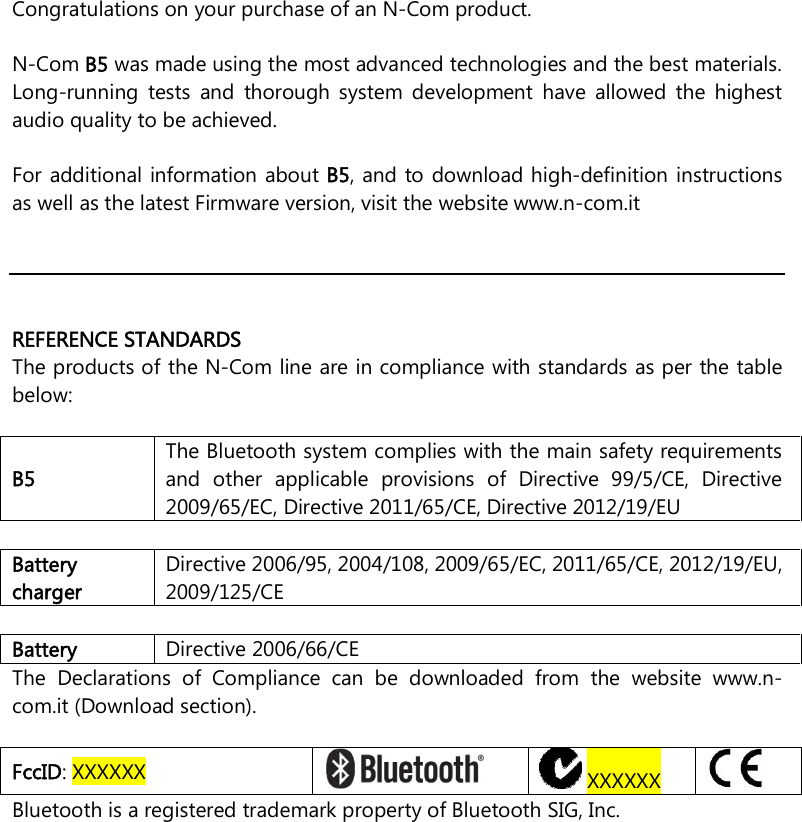     Congratulations on your purchase of an N-Com product.  N-Com B5 was made using the most advanced technologies and the best materials. Long-running  tests  and  thorough  system  development  have  allowed  the  highest audio quality to be achieved.  For additional information about B5, and to download high-definition instructions as well as the latest Firmware version, visit the website www.n-com.it      REFERENCE STANDARDS The products of the N-Com line are in compliance with standards as per the table below:  B5 The Bluetooth system complies with the main safety requirements and  other  applicable  provisions  of  Directive  99/5/CE,  Directive 2009/65/EC, Directive 2011/65/CE, Directive 2012/19/EU  Battery charger Directive 2006/95, 2004/108, 2009/65/EC, 2011/65/CE, 2012/19/EU, 2009/125/CE  Battery  Directive 2006/66/CE The  Declarations  of  Compliance  can  be  downloaded  from  the  website  www.n-com.it (Download section).  FccID: XXXXXX    XXXXXX   Bluetooth is a registered trademark property of Bluetooth SIG, Inc.  