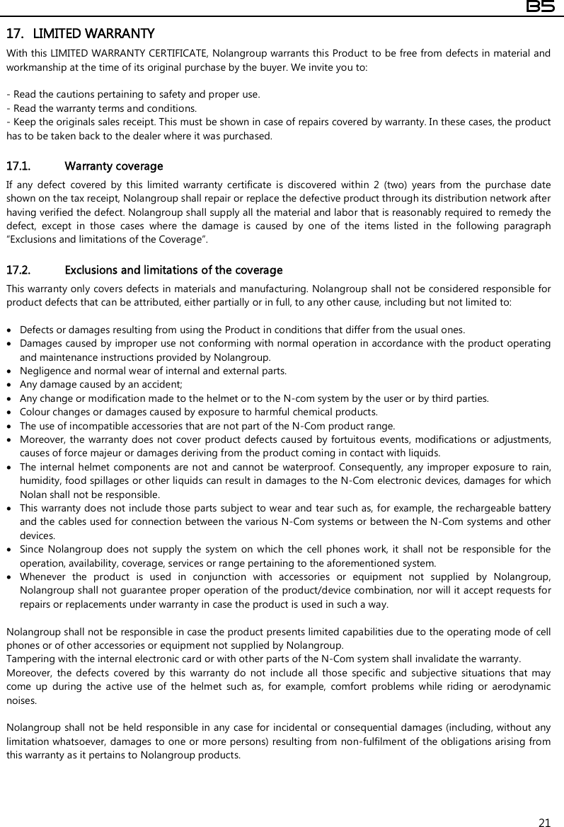  B5  21 17. LIMITED WARRANTY With this LIMITED WARRANTY CERTIFICATE, Nolangroup warrants this Product to be free from defects in material and workmanship at the time of its original purchase by the buyer. We invite you to:  - Read the cautions pertaining to safety and proper use. - Read the warranty terms and conditions. - Keep the originals sales receipt. This must be shown in case of repairs covered by warranty. In these cases, the product has to be taken back to the dealer where it was purchased.  17.1. Warranty coverage If  any  defect  covered  by  this  limited  warranty  certificate  is  discovered  within  2  (two)  years  from  the  purchase  date shown on the tax receipt, Nolangroup shall repair or replace the defective product through its distribution network after having verified the defect. Nolangroup shall supply all the material and labor that is reasonably required to remedy the defect,  except  in  those  cases  where  the  damage  is  caused  by  one  of  the  items  listed  in  the  following  paragraph “Exclusions and limitations of the Coverage”.  17.2. Exclusions and limitations of the coverage This warranty only covers defects in materials and manufacturing. Nolangroup shall not be considered responsible for product defects that can be attributed, either partially or in full, to any other cause, including but not limited to:   Defects or damages resulting from using the Product in conditions that differ from the usual ones.  Damages caused by improper use not conforming with normal operation in accordance with the product operating and maintenance instructions provided by Nolangroup.  Negligence and normal wear of internal and external parts.  Any damage caused by an accident;  Any change or modification made to the helmet or to the N-com system by the user or by third parties.  Colour changes or damages caused by exposure to harmful chemical products.  The use of incompatible accessories that are not part of the N-Com product range.  Moreover, the warranty does not cover product defects caused by fortuitous  events, modifications or adjustments, causes of force majeur or damages deriving from the product coming in contact with liquids.  The internal helmet components are not and cannot be waterproof.  Consequently, any improper exposure to rain, humidity, food spillages or other liquids can result in damages to the N-Com electronic devices, damages for which Nolan shall not be responsible.  This warranty does not include those parts subject to wear and tear such as, for example, the rechargeable battery and the cables used for connection between the various N-Com systems or between the N-Com systems and other devices.  Since Nolangroup  does  not  supply  the  system  on  which  the  cell phones  work,  it  shall  not  be  responsible for  the operation, availability, coverage, services or range pertaining to the aforementioned system.  Whenever  the  product  is  used  in  conjunction  with  accessories  or  equipment  not  supplied  by  Nolangroup, Nolangroup shall not guarantee proper operation of the product/device combination, nor will it accept requests for repairs or replacements under warranty in case the product is used in such a way.  Nolangroup shall not be responsible in case the product presents limited capabilities due to the operating mode of cell phones or of other accessories or equipment not supplied by Nolangroup. Tampering with the internal electronic card or with other parts of the N-Com system shall invalidate the warranty. Moreover,  the  defects  covered  by  this  warranty  do  not  include  all  those  specific  and  subjective  situations  that  may come  up  during  the  active  use  of  the  helmet  such  as,  for  example,  comfort  problems  while  riding  or  aerodynamic noises.  Nolangroup shall  not be held responsible in any case for  incidental or consequential damages (including, without any limitation whatsoever, damages to one or more persons) resulting from non-fulfilment of the obligations arising from this warranty as it pertains to Nolangroup products.   