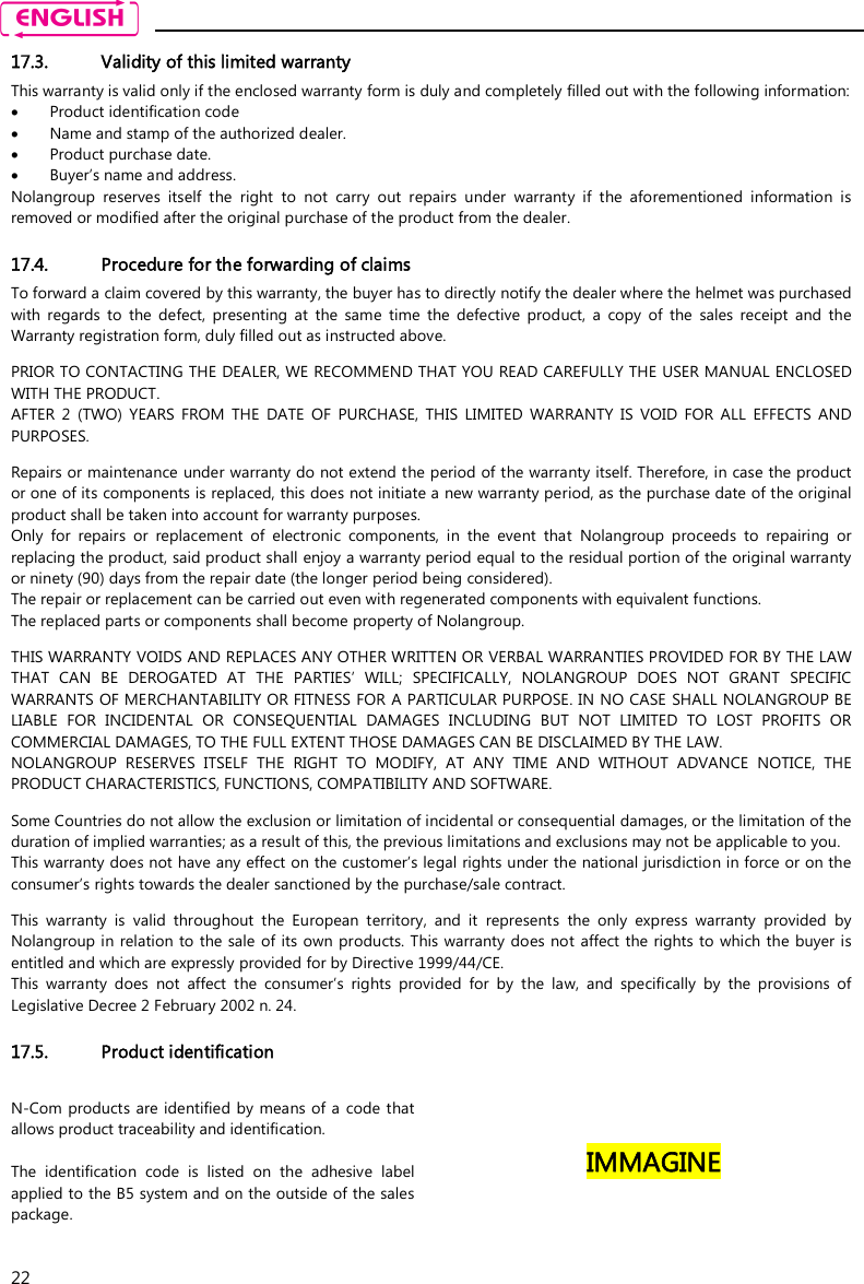    22 17.3. Validity of this limited warranty This warranty is valid only if the enclosed warranty form is duly and completely filled out with the following information:  Product identification code  Name and stamp of the authorized dealer.  Product purchase date.  Buyer’s name and address. Nolangroup  reserves  itself  the  right  to  not  carry  out  repairs  under  warranty  if  the  aforementioned  information  is removed or modified after the original purchase of the product from the dealer.  17.4. Procedure for the forwarding of claims To forward a claim covered by this warranty, the buyer has to directly notify the dealer where the helmet was purchased with  regards  to  the  defect,  presenting  at  the  same  time  the  defective  product,  a  copy  of  the  sales  receipt  and  the Warranty registration form, duly filled out as instructed above.  PRIOR TO CONTACTING THE DEALER, WE RECOMMEND THAT YOU READ CAREFULLY THE USER MANUAL ENCLOSED WITH THE PRODUCT. AFTER  2  (TWO)  YEARS  FROM  THE  DATE  OF  PURCHASE,  THIS  LIMITED  WARRANTY  IS  VOID  FOR  ALL  EFFECTS  AND PURPOSES.  Repairs or maintenance under warranty do not extend the period of the warranty itself. Therefore, in case the product or one of its components is replaced, this does not initiate a new warranty period, as the purchase date of the original product shall be taken into account for warranty purposes. Only  for  repairs  or  replacement  of  electronic  components,  in  the  event  that  Nolangroup  proceeds  to  repairing  or replacing the product, said product shall enjoy a warranty period equal to the residual portion of the original warranty or ninety (90) days from the repair date (the longer period being considered). The repair or replacement can be carried out even with regenerated components with equivalent functions. The replaced parts or components shall become property of Nolangroup.  THIS WARRANTY VOIDS AND REPLACES ANY OTHER WRITTEN OR VERBAL WARRANTIES PROVIDED FOR BY THE LAW THAT  CAN  BE  DEROGATED  AT  THE  PARTIES’  WILL;  SPECIFICALLY,  NOLANGROUP  DOES  NOT  GRANT  SPECIFIC WARRANTS OF MERCHANTABILITY OR FITNESS FOR A PARTICULAR PURPOSE. IN NO CASE SHALL NOLANGROUP BE LIABLE  FOR  INCIDENTAL  OR  CONSEQUENTIAL  DAMAGES  INCLUDING  BUT  NOT  LIMITED  TO  LOST  PROFITS  OR COMMERCIAL DAMAGES, TO THE FULL EXTENT THOSE DAMAGES CAN BE DISCLAIMED BY THE LAW. NOLANGROUP  RESERVES  ITSELF  THE  RIGHT  TO  MODIFY,  AT  ANY  TIME  AND  WITHOUT  ADVANCE  NOTICE,  THE PRODUCT CHARACTERISTICS, FUNCTIONS, COMPATIBILITY AND SOFTWARE.  Some Countries do not allow the exclusion or limitation of incidental or consequential damages, or the limitation of the duration of implied warranties; as a result of this, the previous limitations and exclusions may not be applicable to you. This warranty does not have any effect on the customer’s legal rights under the national jurisdiction in force or on the consumer’s rights towards the dealer sanctioned by the purchase/sale contract.  This  warranty  is  valid  throughout  the  European  territory,  and  it  represents  the  only  express  warranty  provided  by Nolangroup in relation to the sale of its own  products. This warranty does not affect the rights to which the buyer is entitled and which are expressly provided for by Directive 1999/44/CE. This  warranty  does  not  affect  the  consumer’s  rights  provided  for  by  the  law,  and  specifically  by  the  provisions  of Legislative Decree 2 February 2002 n. 24.  17.5. Product identification N-Com  products  are  identified  by  means of a  code that allows product traceability and identification.  The  identification  code  is  listed  on  the  adhesive  label applied to the B5 system and on the outside of the sales package.   IMMAGINE   