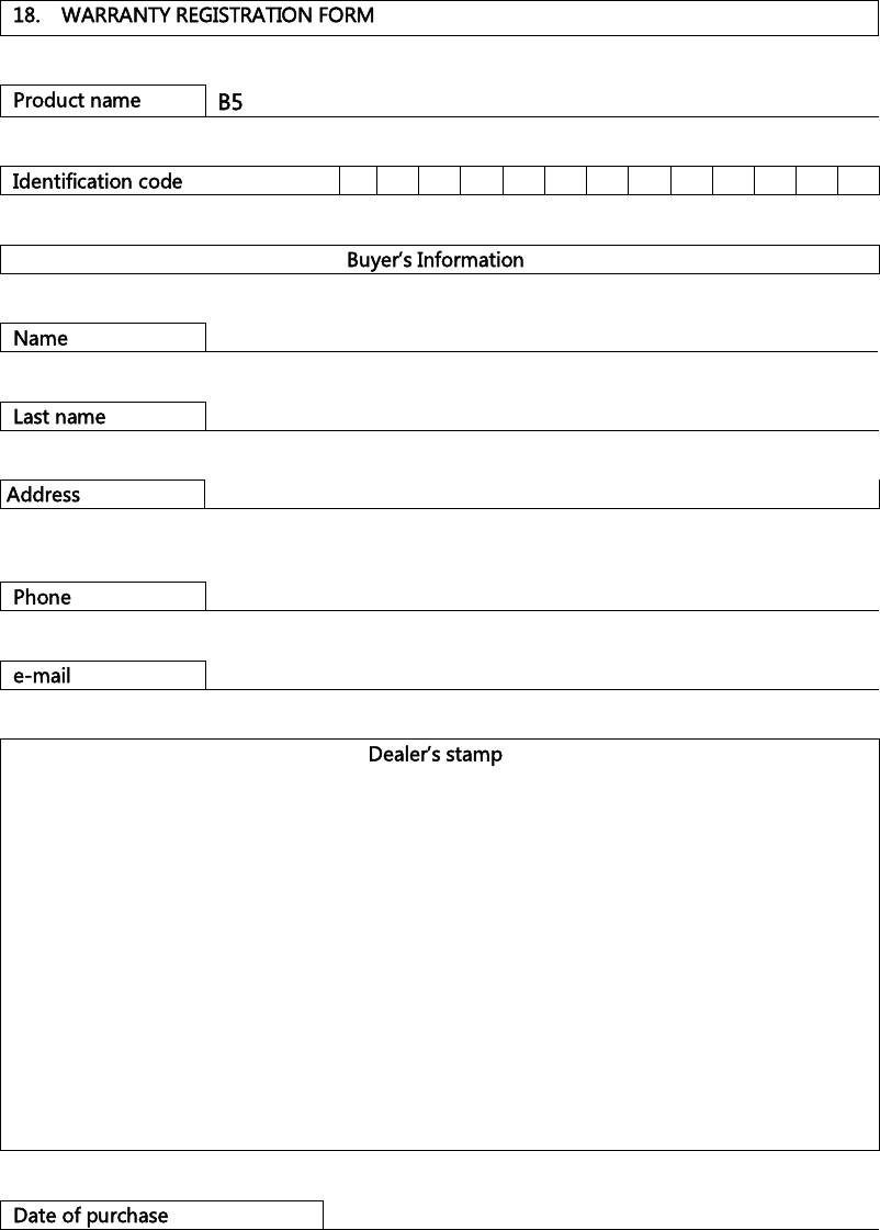    18.  WARRANTY REGISTRATION FORM   Product name  B5   Identification code                            Buyer’s Information   Name      Last name     Address      Phone     e-mail     Dealer’s stamp                 Date of purchase   