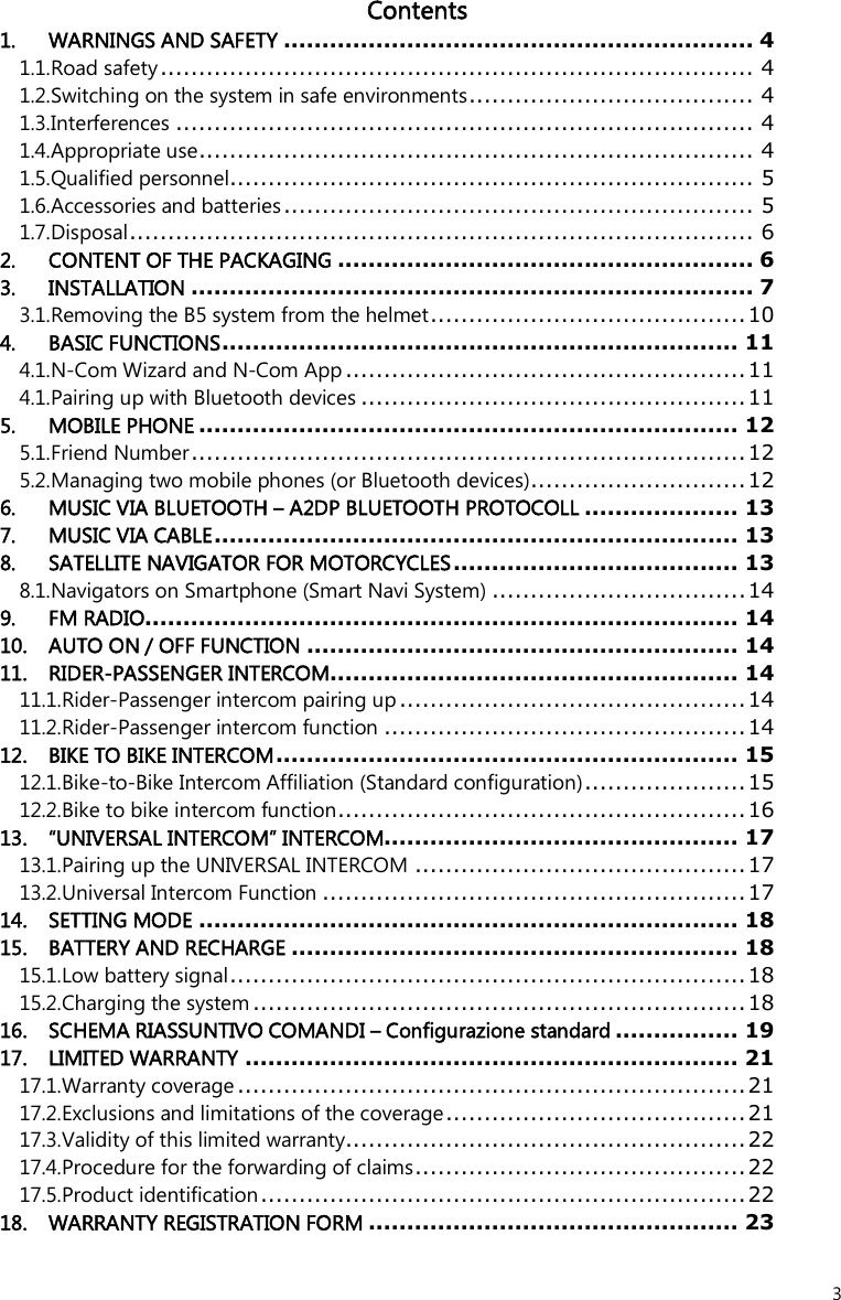  3 Contents 1. WARNINGS AND SAFETY ............................................................. 4 1.1.Road safety............................................................................. 4 1.2.Switching on the system in safe environments..................................... 4 1.3.Interferences ........................................................................... 4 1.4.Appropriate use........................................................................ 4 1.5.Qualified personnel.................................................................... 5 1.6.Accessories and batteries............................................................. 5 1.7.Disposal................................................................................. 6 2. CONTENT OF THE PACKAGING ...................................................... 6 3. INSTALLATION ......................................................................... 7 3.1.Removing the B5 system from the helmet......................................... 10 4. BASIC FUNCTIONS................................................................... 11 4.1.N-Com Wizard and N-Com App .................................................... 11 4.1.Pairing up with Bluetooth devices .................................................. 11 5. MOBILE PHONE ...................................................................... 12 5.1.Friend Number........................................................................12 5.2.Managing two mobile phones (or Bluetooth devices)............................ 12 6. MUSIC VIA BLUETOOTH – A2DP BLUETOOTH PROTOCOLL .................... 13 7. MUSIC VIA CABLE.................................................................... 13 8. SATELLITE NAVIGATOR FOR MOTORCYCLES..................................... 13 8.1.Navigators on Smartphone (Smart Navi System) .................................14 9. FM RADIO............................................................................. 14 10. AUTO ON / OFF FUNCTION ........................................................ 14 11. RIDER-PASSENGER INTERCOM..................................................... 14 11.1.Rider-Passenger intercom pairing up ............................................. 14 11.2.Rider-Passenger intercom function ...............................................14 12. BIKE TO BIKE INTERCOM............................................................ 15 12.1.Bike-to-Bike Intercom Affiliation (Standard configuration).....................15 12.2.Bike to bike intercom function.....................................................16 13. “UNIVERSAL INTERCOM” INTERCOM.............................................. 17 13.1.Pairing up the UNIVERSAL INTERCOM ...........................................17 13.2.Universal Intercom Function .......................................................17 14. SETTING MODE ...................................................................... 18 15. BATTERY AND RECHARGE .......................................................... 18 15.1.Low battery signal................................................................... 18 15.2.Charging the system ................................................................18 16. SCHEMA RIASSUNTIVO COMANDI – Configurazione standard ................ 19 17. LIMITED WARRANTY ................................................................ 21 17.1.Warranty coverage.................................................................. 21 17.2.Exclusions and limitations of the coverage....................................... 21 17.3.Validity of this limited warranty.................................................... 22 17.4.Procedure for the forwarding of claims...........................................22 17.5.Product identification............................................................... 22 18. WARRANTY REGISTRATION FORM ................................................ 23 