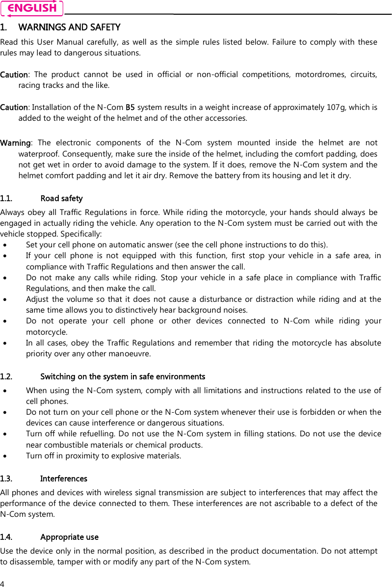    4 1. WARNINGS AND SAFETY Read this  User  Manual carefully, as  well  as  the  simple  rules  listed  below.  Failure to comply  with  these rules may lead to dangerous situations.  Caution:  The  product  cannot  be  used  in  official  or  non-official  competitions,  motordromes,  circuits, racing tracks and the like.  Caution: Installation of the N-Com B5 system results in a weight increase of approximately 107g, which is added to the weight of the helmet and of the other accessories.  Warning:  The  electronic  components  of  the  N-Com  system  mounted  inside  the  helmet  are  not waterproof. Consequently, make sure the inside of the helmet, including the comfort padding, does not get wet in order to avoid damage to the system. If it does, remove the N-Com system and the helmet comfort padding and let it air dry. Remove the battery from its housing and let it dry.  1.1. Road safety Always obey all  Traffic Regulations in force. While riding the  motorcycle, your hands should always  be engaged in actually riding the vehicle. Any operation to the N-Com system must be carried out with the vehicle stopped. Specifically:  Set your cell phone on automatic answer (see the cell phone instructions to do this).  If  your  cell  phone  is  not  equipped  with  this  function,  first  stop  your  vehicle  in  a  safe  area,  in compliance with Traffic Regulations and then answer the call.  Do  not  make  any  calls  while  riding.  Stop  your  vehicle  in  a  safe  place  in  compliance  with  Traffic Regulations, and then make the call.  Adjust  the volume so that it  does not  cause a  disturbance  or distraction  while  riding and at  the same time allows you to distinctively hear background noises.  Do  not  operate  your  cell  phone  or  other  devices  connected  to  N-Com  while  riding  your motorcycle.  In  all cases,  obey  the  Traffic Regulations and  remember  that  riding the  motorcycle  has absolute priority over any other manoeuvre.  1.2. Switching on the system in safe environments  When using the N-Com system, comply with all limitations and instructions related to the use of cell phones.   Do not turn on your cell phone or the N-Com system whenever their use is forbidden or when the devices can cause interference or dangerous situations.  Turn off while  refuelling. Do not use  the N-Com system in  filling stations. Do not use the  device near combustible materials or chemical products.  Turn off in proximity to explosive materials.  1.3. Interferences All phones and devices with wireless signal transmission are subject to interferences that may affect the performance of the device connected to them. These interferences are not ascribable to a defect of the N-Com system.  1.4. Appropriate use Use the device only in the normal position, as described in the product documentation. Do not attempt to disassemble, tamper with or modify any part of the N-Com system.  