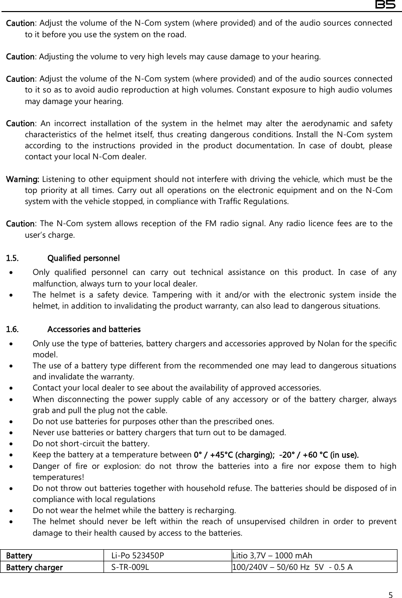  B5  5 Caution: Adjust the volume of the N-Com system (where provided) and of the audio sources connected to it before you use the system on the road.  Caution: Adjusting the volume to very high levels may cause damage to your hearing.  Caution: Adjust the volume of the N-Com system (where provided) and of the audio sources connected to it so as to avoid audio reproduction at high volumes. Constant exposure to high audio volumes may damage your hearing.   Caution:  An  incorrect  installation  of  the  system  in  the  helmet  may  alter  the  aerodynamic  and  safety characteristics  of the  helmet itself, thus  creating  dangerous  conditions. Install the  N-Com system according  to  the  instructions  provided  in  the  product  documentation.  In  case  of  doubt,  please contact your local N-Com dealer.  Warning: Listening to other equipment should not interfere with driving the vehicle, which must be the top priority at all  times.  Carry out  all  operations  on the  electronic  equipment and  on the N-Com system with the vehicle stopped, in compliance with Traffic Regulations.    Caution:  The N-Com  system allows  reception of the  FM  radio signal.  Any radio  licence  fees  are to  the user’s charge.  1.5. Qualified personnel  Only  qualified  personnel  can  carry  out  technical  assistance  on  this  product.  In  case  of  any malfunction, always turn to your local dealer.  The  helmet  is  a  safety  device.  Tampering  with  it  and/or  with  the  electronic  system  inside  the helmet, in addition to invalidating the product warranty, can also lead to dangerous situations.  1.6. Accessories and batteries  Only use the type of batteries, battery chargers and accessories approved by Nolan for the specific model.  The use of a battery type different from the recommended one may lead to dangerous situations and invalidate the warranty.  Contact your local dealer to see about the availability of approved accessories.  When  disconnecting  the  power  supply  cable  of  any  accessory  or  of  the  battery  charger,  always grab and pull the plug not the cable.  Do not use batteries for purposes other than the prescribed ones.  Never use batteries or battery chargers that turn out to be damaged.  Do not short-circuit the battery.  Keep the battery at a temperature between 0° / +45°C (charging);  -20° / +60 °C (in use).  Danger  of  fire  or  explosion:  do  not  throw  the  batteries  into  a  fire  nor  expose  them  to  high temperatures!  Do not throw out batteries together with household refuse. The batteries should be disposed of in compliance with local regulations  Do not wear the helmet while the battery is recharging.  The  helmet  should  never  be  left  within  the  reach  of  unsupervised  children  in  order  to  prevent damage to their health caused by access to the batteries.  Battery  Li-Po 523450P  Litio 3,7V – 1000 mAh Battery charger  S-TR-009L  100/240V – 50/60 Hz  5V  - 0.5 A 