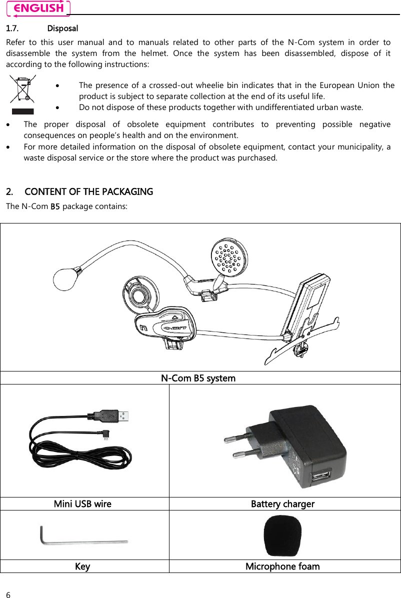    6 1.7. Disposal Refer  to  this  user  manual  and  to  manuals  related  to  other  parts  of  the  N-Com  system  in  order  to disassemble  the  system  from  the  helmet.  Once  the  system  has  been  disassembled,  dispose  of  it according to the following instructions:   The presence of a crossed-out wheelie bin indicates that in the European Union  the product is subject to separate collection at the end of its useful life.  Do not dispose of these products together with undifferentiated urban waste.   The  proper  disposal  of  obsolete  equipment  contributes  to  preventing  possible  negative consequences on people’s health and on the environment.  For more detailed information on the disposal of obsolete equipment, contact your municipality, a waste disposal service or the store where the product was purchased.   2. CONTENT OF THE PACKAGING The N-Com B5 package contains:   N-Com B5 system    Mini USB wire  Battery charger   Key  Microphone foam  