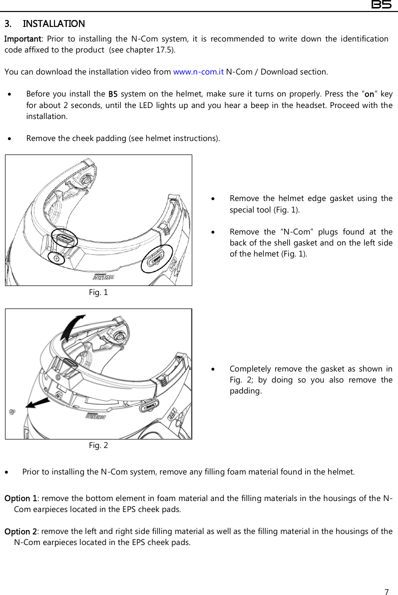  B5  7 3. INSTALLATION Important:  Prior  to  installing  the  N-Com  system,  it  is  recommended  to  write  down  the  identification code affixed to the product  (see chapter 17.5).  You can download the installation video from www.n-com.it N-Com / Download section.   Before you install the B5 system on the helmet,  make sure it turns on properly. Press the “on” key for about 2 seconds, until the LED lights up and you hear a beep in the headset. Proceed with the installation.    Remove the cheek padding (see helmet instructions).   Fig. 1  Remove  the  helmet  edge  gasket  using  the special tool (Fig. 1).   Remove  the  “N-Com”  plugs  found  at  the back of the shell gasket and on the left side of the helmet (Fig. 1).   Fig. 2  Completely  remove the  gasket as  shown in Fig.  2;  by  doing  so  you  also  remove  the padding.   Prior to installing the N-Com system, remove any filling foam material found in the helmet.  Option 1: remove the bottom element in foam material and the filling materials in the housings of the N-Com earpieces located in the EPS cheek pads.   Option 2: remove the left and right side filling material as well as the filling material in the housings of the N-Com earpieces located in the EPS cheek pads.   