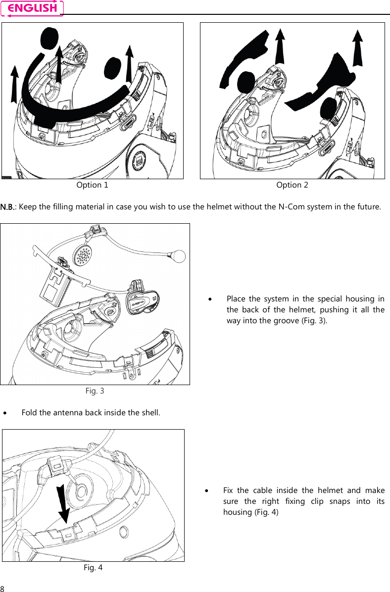    8  Option 1  Option 2  N.B.: Keep the filling material in case you wish to use the helmet without the N-Com system in the future.   Fig. 3   Place  the  system  in  the  special  housing  in the  back  of  the  helmet,  pushing  it  all  the way into the groove (Fig. 3).   Fold the antenna back inside the shell.     Fig. 4  Fix  the  cable  inside  the  helmet  and  make sure  the  right  fixing  clip  snaps  into  its housing (Fig. 4)  