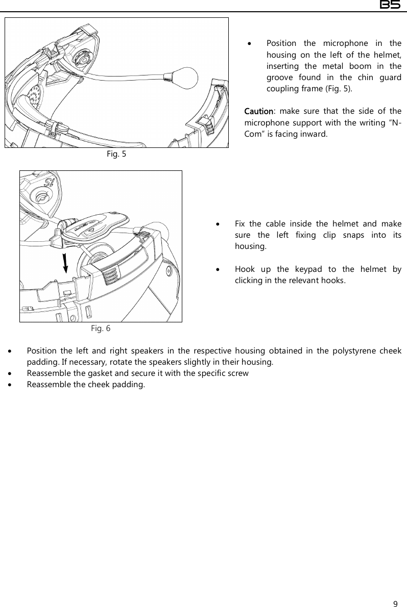  B5  9  Fig. 5  Position  the  microphone  in  the housing  on  the  left  of  the  helmet, inserting  the  metal  boom  in  the groove  found  in  the  chin  guard coupling frame (Fig. 5).  Caution:  make  sure  that  the  side  of  the microphone support  with the  writing  “N-Com” is facing inward.   Fig. 6  Fix  the  cable  inside  the  helmet  and  make sure  the  left  fixing  clip  snaps  into  its housing.   Hook  up  the  keypad  to  the  helmet  by clicking in the relevant hooks.   Position  the  left  and  right  speakers  in  the  respective  housing  obtained  in  the  polystyrene  cheek padding. If necessary, rotate the speakers slightly in their housing.  Reassemble the gasket and secure it with the specific screw   Reassemble the cheek padding.                  