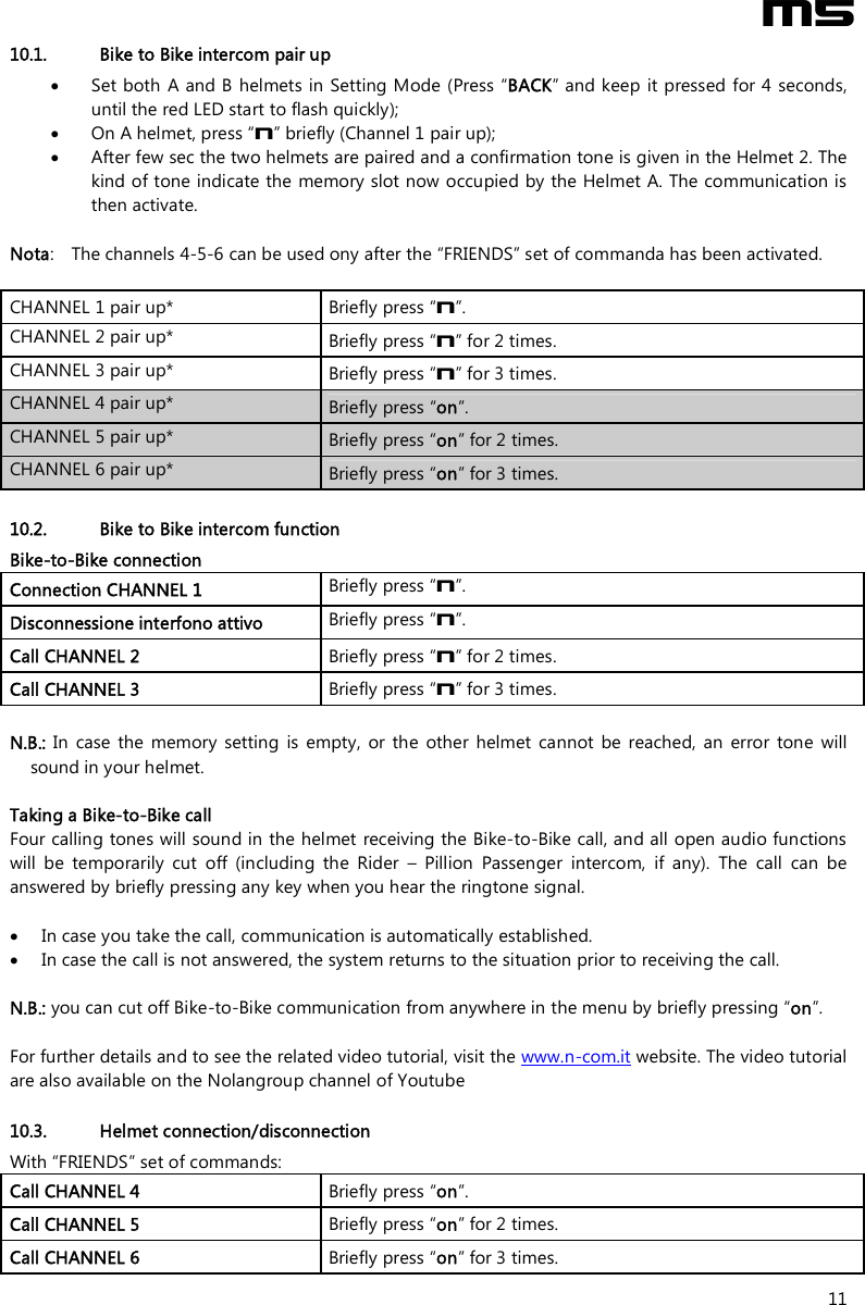  M5  11 10.1. Bike to Bike intercom pair up  Set both A and B helmets in Setting Mode (Press “BACK” and keep  it pressed for 4 seconds, until the red LED start to flash quickly);  On A helmet, press “n” briefly (Channel 1 pair up);  After few sec the two helmets are paired and a confirmation tone is given in the Helmet 2. The kind of tone indicate the memory slot now occupied by the Helmet A. The communication is then activate.  Nota:  The channels 4-5-6 can be used ony after the “FRIENDS” set of commanda has been activated.  CHANNEL 1 pair up*  Briefly press “n”. CHANNEL 2 pair up* Briefly press “n” for 2 times. CHANNEL 3 pair up* Briefly press “n” for 3 times. CHANNEL 4 pair up* Briefly press “on”. CHANNEL 5 pair up* Briefly press “on” for 2 times. CHANNEL 6 pair up* Briefly press “on” for 3 times.  10.2. Bike to Bike intercom function Bike-to-Bike connection  Connection CHANNEL 1  Briefly press “n”. Disconnessione interfono attivo  Briefly press “n”. Call CHANNEL 2  Briefly press “n” for 2 times. Call CHANNEL 3  Briefly press “n” for 3 times.  N.B.:  In  case  the  memory  setting  is  empty,  or  the  other  helmet  cannot  be  reached,  an  error  tone  will sound in your helmet.  Taking a Bike-to-Bike call  Four calling tones will sound in the helmet receiving the Bike-to-Bike call, and all open audio functions will  be  temporarily  cut  off  (including  the  Rider  –  Pillion  Passenger  intercom,  if  any).  The  call  can  be answered by briefly pressing any key when you hear the ringtone signal.   In case you take the call, communication is automatically established.   In case the call is not answered, the system returns to the situation prior to receiving the call.  N.B.: you can cut off Bike-to-Bike communication from anywhere in the menu by briefly pressing “on”.  For further details and to see the related video tutorial, visit the www.n-com.it website. The video tutorial are also available on the Nolangroup channel of Youtube  10.3. Helmet connection/disconnection With “FRIENDS” set of commands:  Call CHANNEL 4  Briefly press “on”. Call CHANNEL 5  Briefly press “on” for 2 times. Call CHANNEL 6  Briefly press “on” for 3 times. 