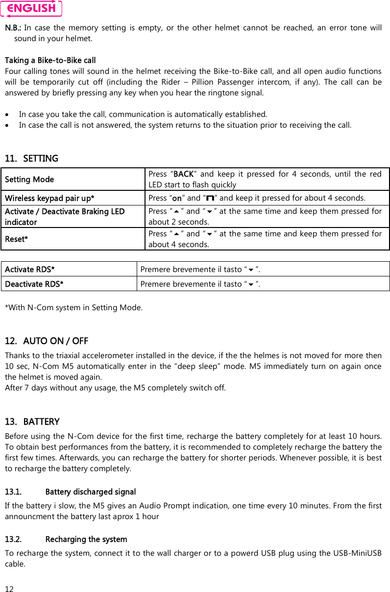    12 N.B.:  In  case  the  memory  setting  is  empty,  or  the  other  helmet  cannot  be  reached,  an  error  tone  will sound in your helmet.  Taking a Bike-to-Bike call  Four calling tones will sound in the helmet receiving the Bike-to-Bike call, and all open audio functions will  be  temporarily  cut  off  (including  the  Rider  –  Pillion  Passenger  intercom,  if  any).  The  call  can  be answered by briefly pressing any key when you hear the ringtone signal.   In case you take the call, communication is automatically established.   In case the call is not answered, the system returns to the situation prior to receiving the call.   11. SETTING Setting Mode  Press  “BACK”  and  keep  it  pressed  for  4  seconds, until  the  red LED start to flash quickly Wireless keypad pair up*  Press “on” and “n” and keep it pressed for about 4 seconds. Activate / Deactivate Braking LED indicator Press “” and “” at the same time and keep them pressed for about 2 seconds. Reset*  Press “” and “” at the same time and keep them pressed for about 4 seconds.  Activate RDS*  Premere brevemente il tasto “”. Deactivate RDS*  Premere brevemente il tasto “”.  *With N-Com system in Setting Mode.   12. AUTO ON / OFF Thanks to the triaxial accelerometer installed in the device, if the the helmes is not moved for more then 10 sec, N-Com M5 automatically enter in the  “deep sleep”  mode.  M5 immediately  turn on again once the helmet is moved again.  After 7 days without any usage, the M5 completely switch off.    13. BATTERY Before using the N-Com device for the first time, recharge the battery completely for at least 10 hours. To obtain best performances from the battery, it is recommended to completely recharge the battery the first few times. Afterwards, you can recharge the battery for shorter periods. Whenever possible, it is best to recharge the battery completely.  13.1. Battery discharged signal If the battery i slow, the M5 gives an Audio Prompt indication, one time every 10 minutes. From the first announcment the battery last aprox 1 hour  13.2. Recharging the system To recharge the system, connect it to the wall charger or to a powerd USB plug using the USB-MiniUSB cable.   