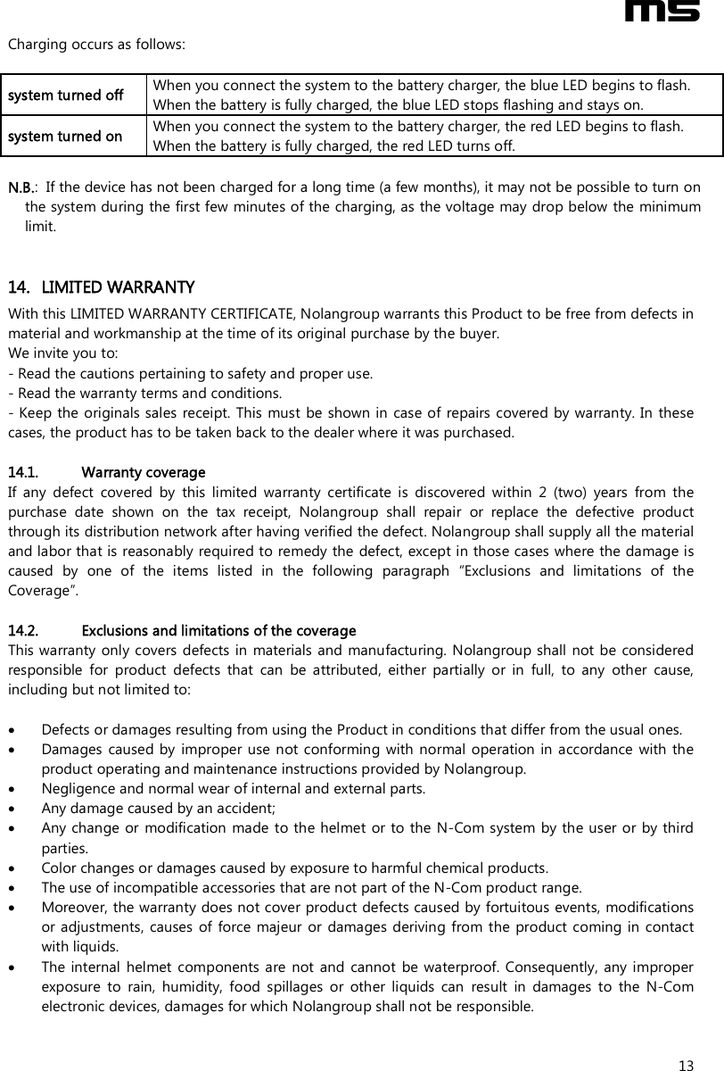  M5  13 Charging occurs as follows:  system turned off   When you connect the system to the battery charger, the blue LED begins to flash. When the battery is fully charged, the blue LED stops flashing and stays on. system turned on   When you connect the system to the battery charger, the red LED begins to flash. When the battery is fully charged, the red LED turns off.  N.B.:  If the device has not been charged for a long time (a few months), it may not be possible to turn on the system during the first few minutes of the charging, as the voltage may drop below the minimum limit.   14. LIMITED WARRANTY With this LIMITED WARRANTY CERTIFICATE, Nolangroup warrants this Product to be free from defects in material and workmanship at the time of its original purchase by the buyer.  We invite you to: - Read the cautions pertaining to safety and proper use. - Read the warranty terms and conditions. - Keep the originals sales  receipt. This must be shown in case of repairs covered  by warranty. In these cases, the product has to be taken back to the dealer where it was purchased.  14.1. Warranty coverage If  any  defect  covered  by  this  limited  warranty  certificate  is  discovered  within  2  (two)  years  from  the purchase  date  shown  on  the  tax  receipt,  Nolangroup  shall  repair  or  replace  the  defective  product through its distribution network after having verified the defect. Nolangroup shall supply all the material and labor that is reasonably required to remedy the defect, except in those cases where the damage is caused  by  one  of  the  items  listed  in  the  following  paragraph  “Exclusions  and  limitations  of  the Coverage”.  14.2. Exclusions and limitations of the coverage This warranty only covers defects in  materials and manufacturing. Nolangroup shall not be  considered responsible  for  product  defects  that  can  be  attributed,  either  partially  or  in  full,  to  any  other  cause, including but not limited to:   Defects or damages resulting from using the Product in conditions that differ from the usual ones.  Damages  caused by  improper use  not conforming with  normal  operation in  accordance  with  the product operating and maintenance instructions provided by Nolangroup.  Negligence and normal wear of internal and external parts.  Any damage caused by an accident;  Any change  or  modification made to the helmet  or to the N-Com system  by the user  or by third parties.  Color changes or damages caused by exposure to harmful chemical products.  The use of incompatible accessories that are not part of the N-Com product range.  Moreover, the warranty does not cover product defects caused by fortuitous events, modifications or adjustments,  causes  of  force majeur  or  damages deriving from the  product  coming in  contact with liquids.  The internal  helmet  components are  not and cannot  be waterproof. Consequently,  any improper exposure  to  rain,  humidity,  food  spillages  or  other  liquids  can  result  in  damages  to  the  N-Com electronic devices, damages for which Nolangroup shall not be responsible. 