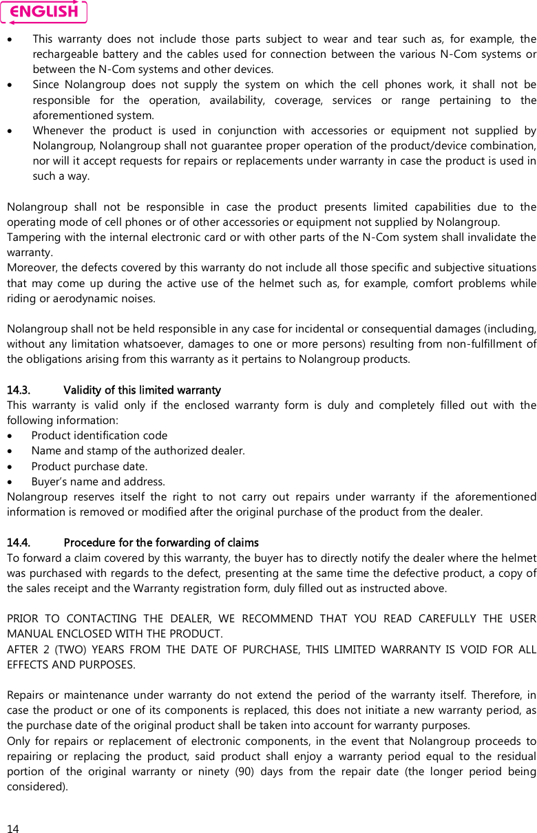    14  This  warranty  does  not  include  those  parts  subject  to  wear  and  tear  such  as,  for  example,  the rechargeable battery and the cables  used for connection  between  the various  N-Com  systems  or between the N-Com systems and other devices.  Since  Nolangroup  does  not  supply  the  system  on  which  the  cell  phones  work,  it  shall  not  be responsible  for  the  operation,  availability,  coverage,  services  or  range  pertaining  to  the aforementioned system.  Whenever  the  product  is  used  in  conjunction  with  accessories  or  equipment  not  supplied  by Nolangroup, Nolangroup shall not guarantee proper operation of the product/device combination, nor will it accept requests for repairs or replacements under warranty in case the product is used in such a way.  Nolangroup  shall  not  be  responsible  in  case  the  product  presents  limited  capabilities  due  to  the operating mode of cell phones or of other accessories or equipment not supplied by Nolangroup. Tampering with the internal electronic card or with other parts of the N-Com system shall invalidate the warranty. Moreover, the defects covered by this warranty do not include all those specific and subjective situations that  may  come up  during the  active  use  of  the  helmet  such  as,  for  example,  comfort  problems  while riding or aerodynamic noises.  Nolangroup shall not be held responsible in any case for incidental or consequential damages (including, without any limitation whatsoever,  damages to one  or more persons) resulting from non-fulfillment of the obligations arising from this warranty as it pertains to Nolangroup products.  14.3. Validity of this limited warranty This  warranty  is  valid  only  if  the  enclosed  warranty  form  is  duly  and  completely  filled  out  with  the following information:  Product identification code  Name and stamp of the authorized dealer.  Product purchase date.  Buyer’s name and address. Nolangroup  reserves  itself  the  right  to  not  carry  out  repairs  under  warranty  if  the  aforementioned information is removed or modified after the original purchase of the product from the dealer.  14.4. Procedure for the forwarding of claims To forward a claim covered by this warranty, the buyer has to directly notify the dealer where the helmet was purchased with regards to the defect, presenting at the same time the defective product, a copy of the sales receipt and the Warranty registration form, duly filled out as instructed above.  PRIOR  TO  CONTACTING  THE  DEALER,  WE  RECOMMEND  THAT  YOU  READ  CAREFULLY  THE  USER MANUAL ENCLOSED WITH THE PRODUCT. AFTER  2  (TWO)  YEARS  FROM  THE  DATE  OF  PURCHASE,  THIS  LIMITED  WARRANTY  IS  VOID  FOR  ALL EFFECTS AND PURPOSES.  Repairs  or  maintenance  under warranty  do  not  extend  the  period  of  the  warranty  itself.  Therefore,  in case the product or one  of its components is replaced, this does not initiate a new warranty period, as the purchase date of the original product shall be taken into account for warranty purposes. Only  for repairs  or  replacement  of  electronic  components,  in  the  event  that  Nolangroup  proceeds  to repairing  or  replacing  the  product,  said  product  shall  enjoy  a  warranty  period  equal  to  the  residual portion  of  the  original  warranty  or  ninety  (90)  days  from  the  repair  date  (the  longer  period  being considered). 