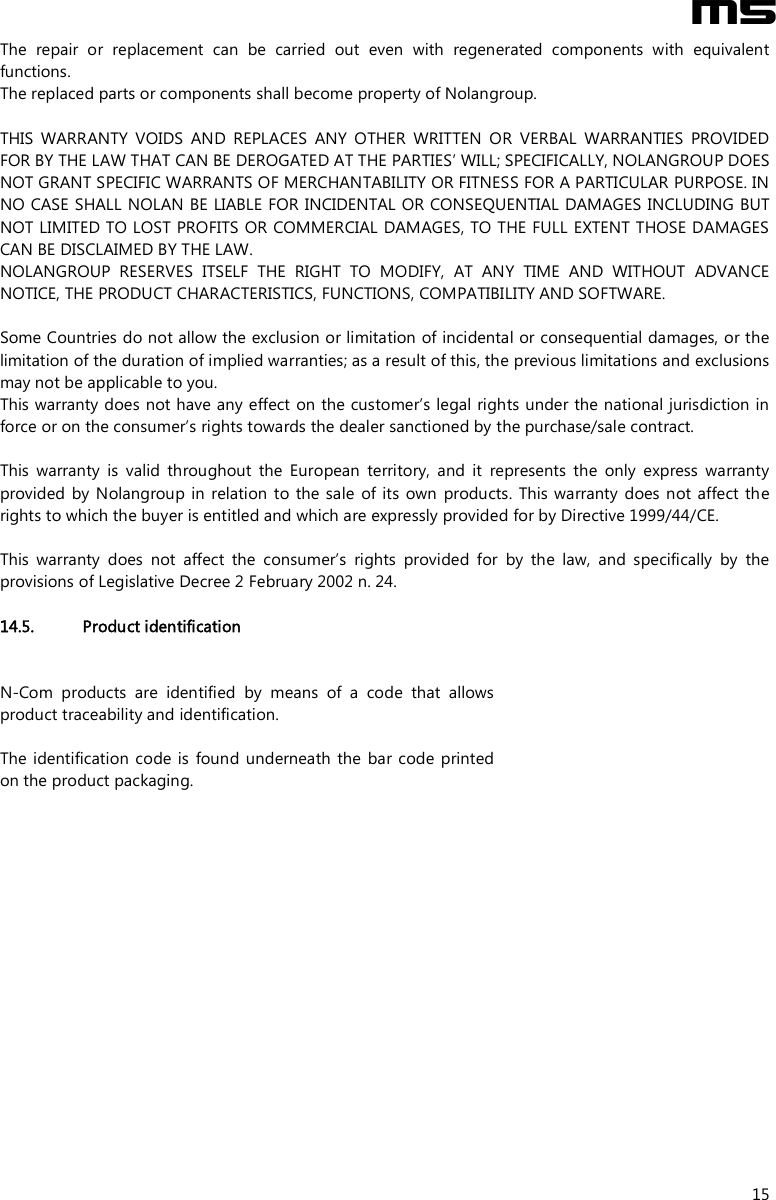  M5  15 The  repair  or  replacement  can  be  carried  out  even  with  regenerated  components  with  equivalent functions. The replaced parts or components shall become property of Nolangroup.  THIS  WARRANTY  VOIDS  AND  REPLACES  ANY  OTHER  WRITTEN  OR  VERBAL  WARRANTIES  PROVIDED FOR BY THE LAW THAT CAN BE DEROGATED AT THE PARTIES’ WILL; SPECIFICALLY, NOLANGROUP DOES NOT GRANT SPECIFIC WARRANTS OF MERCHANTABILITY OR FITNESS FOR A PARTICULAR PURPOSE. IN NO CASE SHALL NOLAN BE LIABLE FOR INCIDENTAL OR CONSEQUENTIAL DAMAGES INCLUDING BUT NOT LIMITED TO LOST PROFITS OR COMMERCIAL DAMAGES, TO THE FULL EXTENT THOSE DAMAGES CAN BE DISCLAIMED BY THE LAW. NOLANGROUP  RESERVES  ITSELF  THE  RIGHT  TO  MODIFY,  AT  ANY  TIME  AND  WITHOUT  ADVANCE NOTICE, THE PRODUCT CHARACTERISTICS, FUNCTIONS, COMPATIBILITY AND SOFTWARE.  Some Countries do not allow the exclusion or limitation of incidental or consequential damages, or the limitation of the duration of implied warranties; as a result of this, the previous limitations and exclusions may not be applicable to you. This warranty does not have any effect  on the customer’s legal rights under the national jurisdiction in force or on the consumer’s rights towards the dealer sanctioned by the purchase/sale contract.  This  warranty  is  valid  throughout  the  European  territory,  and  it  represents  the  only  express  warranty provided  by Nolangroup in  relation  to the  sale  of its own  products.  This  warranty  does not affect the rights to which the buyer is entitled and which are expressly provided for by Directive 1999/44/CE.  This  warranty  does  not  affect  the  consumer’s  rights  provided  for  by  the  law,  and  specifically  by  the provisions of Legislative Decree 2 February 2002 n. 24.  14.5. Product identification N-Com  products  are  identified  by  means  of  a  code  that  allows product traceability and identification.  The identification  code is  found underneath the  bar code  printed on the product packaging.          