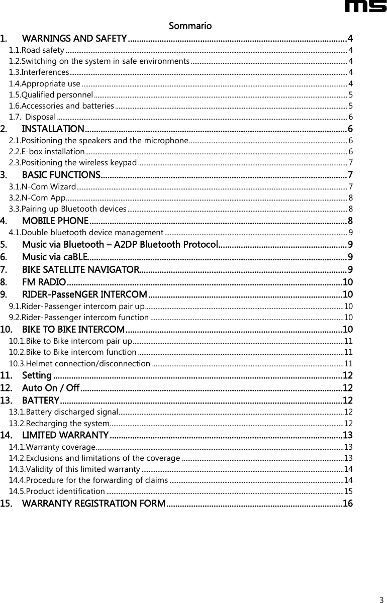  M5  3 Sommario 1. WARNINGS AND SAFETY.................................................................................................4 1.1.Road safety ................................................................................................................................................................4 1.2.Switching on the system in safe environments .........................................................................................4 1.3.Interferences..............................................................................................................................................................4 1.4.Appropriate use .......................................................................................................................................................4 1.5.Qualified personnel................................................................................................................................................ 5 1.6.Accessories and batteries.................................................................................................................................... 5 1.7. Disposal ..................................................................................................................................................................... 6 2. INSTALLATION....................................................................................................................6 2.1.Positioning the speakers and the microphone..........................................................................................6 2.2.E-box installation..................................................................................................................................................... 6 2.3.Positioning the wireless keypad .......................................................................................................................7 3. BASIC FUNCTIONS.............................................................................................................7 3.1.N-Com Wizard..........................................................................................................................................................7 3.2.N-Com App................................................................................................................................................................8 3.3.Pairing up Bluetooth devices............................................................................................................................. 8 4. MOBILE PHONE..................................................................................................................8 4.1.Double bluetooth device management........................................................................................................9 5. Music via Bluetooth – A2DP Bluetooth Protocol.........................................................9 6. Music via caBLE...................................................................................................................9 7. BIKE SATELLITE NAVIGATOR............................................................................................9 8. FM RADIO..........................................................................................................................10 9. RIDER-PasseNGER INTERCOM......................................................................................10 9.1.Rider-Passenger intercom pair up.................................................................................................................10 9.2.Rider-Passenger intercom function ..............................................................................................................10 10. BIKE TO BIKE INTERCOM................................................................................................10 10.1.Bike to Bike intercom pair up........................................................................................................................11 10.2.Bike to Bike intercom function .....................................................................................................................11 10.3.Helmet connection/disconnection .............................................................................................................11 11. Setting ................................................................................................................................12 12. Auto On / Off....................................................................................................................12 13. BATTERY.............................................................................................................................12 13.1.Battery discharged signal................................................................................................................................12 13.2.Recharging the system.....................................................................................................................................12 14. LIMITED WARRANTY.......................................................................................................13 14.1.Warranty coverage.............................................................................................................................................13 14.2.Exclusions and limitations of the coverage ............................................................................................13 14.3.Validity of this limited warranty ...................................................................................................................14 14.4.Procedure for the forwarding of claims ...................................................................................................14 14.5.Product identification .......................................................................................................................................15 15. WARRANTY REGISTRATION FORM..............................................................................16 