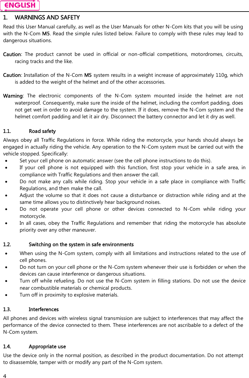    4 1. WARNINGS AND SAFETY Read this User Manual carefully, as well as the User Manuals for other N-Com kits that you will be using with the N-Com M5. Read the simple rules listed below. Failure to comply with these rules may lead to dangerous situations.  Caution:  The  product  cannot  be  used  in  official  or  non-official  competitions,  motordromes,  circuits, racing tracks and the like.  Caution: Installation of the N-Com M5 system results in a weight increase of approximately 110g, which is added to the weight of the helmet and of the other accessories.  Warning:  The  electronic  components  of  the  N-Com  system  mounted  inside  the  helmet  are  not waterproof. Consequently, make sure the inside of the helmet, including the comfort padding, does not get wet in order to avoid damage to the system. If it does, remove the N-Com system and the helmet comfort padding and let it air dry. Disconnect the battery connector and let it dry as well.  1.1. Road safety Always obey all Traffic Regulations in force. While riding the  motorcycle, your hands should always  be engaged in actually riding the vehicle. Any operation to the N-Com system must be carried out with the vehicle stopped. Specifically:  Set your cell phone on automatic answer (see the cell phone instructions to do this).  If  your  cell  phone  is  not  equipped  with  this  function,  first  stop  your  vehicle  in  a  safe  area,  in compliance with Traffic Regulations and then answer the call.  Do  not  make  any  calls  while  riding. Stop  your  vehicle  in  a  safe  place  in  compliance  with  Traffic Regulations, and then make the call.  Adjust  the  volume so  that it does  not cause  a  disturbance or  distraction while  riding and at  the same time allows you to distinctively hear background noises.  Do  not  operate  your  cell  phone  or  other  devices  connected  to  N-Com  while  riding  your motorcycle.  In  all cases, obey the  Traffic Regulations and remember that  riding the  motorcycle has  absolute priority over any other maneuver.  1.2. Switching on the system in safe environments  When using the N-Com system, comply with all limitations and instructions related to the use of cell phones.   Do not turn on your cell phone or the N-Com system whenever their use is forbidden or when the devices can cause interference or dangerous situations.  Turn off  while refueling. Do  not  use the  N-Com  system  in  filling stations.  Do  not use  the device near combustible materials or chemical products.  Turn off in proximity to explosive materials.  1.3. Interferences All phones and devices with wireless signal transmission are subject to interferences that may affect the performance of the device connected to them. These interferences are not ascribable to a defect of the N-Com system.  1.4. Appropriate use Use the device only in the normal position, as described in the product documentation. Do not attempt to disassemble, tamper with or modify any part of the N-Com system.  