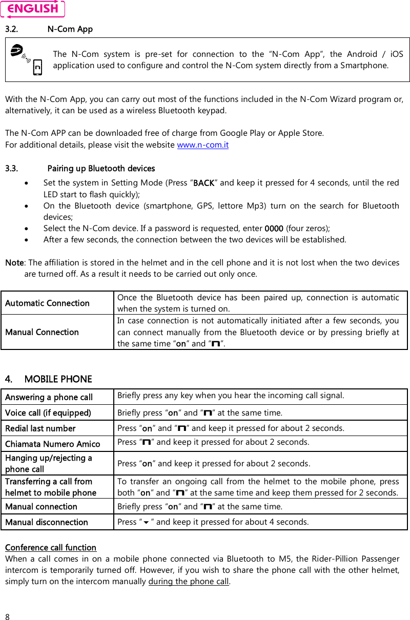    8 3.2. N-Com App  The  N-Com  system  is  pre-set  for  connection  to  the  “N-Com  App”,  the  Android  /  iOS application used to configure and control the N-Com system directly from a Smartphone.  With the N-Com App, you can carry out most of the functions included in the N-Com Wizard program or, alternatively, it can be used as a wireless Bluetooth keypad.  The N-Com APP can be downloaded free of charge from Google Play or Apple Store. For additional details, please visit the website www.n-com.it  3.3. Pairing up Bluetooth devices  Set the system in Setting Mode (Press “BACK” and keep it pressed for 4 seconds, until the red LED start to flash quickly);  On  the  Bluetooth  device  (smartphone,  GPS,  lettore  Mp3)  turn  on  the  search  for  Bluetooth devices;  Select the N-Com device. If a password is requested, enter 0000 (four zeros);  After a few seconds, the connection between the two devices will be established.  Note: The affiliation is stored in the helmet and in the cell phone and it is not lost when the two devices are turned off. As a result it needs to be carried out only once.  Automatic Connection  Once  the  Bluetooth  device  has  been  paired  up,  connection  is  automatic when the system is turned on. Manual Connection  In  case connection is  not automatically  initiated after a  few seconds, you can connect manually from the Bluetooth  device  or by pressing briefly at the same time “on” and “n”.   4. MOBILE PHONE Answering a phone call  Briefly press any key when you hear the incoming call signal. Voice call (if equipped)  Briefly press “on” and “n” at the same time. Redial last number  Press “on” and “n” and keep it pressed for about 2 seconds. Chiamata Numero Amico  Press “n” and keep it pressed for about 2 seconds. Hanging up/rejecting a phone call  Press “on” and keep it pressed for about 2 seconds. Transferring a call from helmet to mobile phone To  transfer  an  ongoing  call  from  the  helmet  to  the  mobile  phone,  press both “on” and “n” at the same time and keep them pressed for 2 seconds.  Manual connection  Briefly press “on” and “n” at the same time. Manual disconnection  Press “” and keep it pressed for about 4 seconds.  Conference call function When  a  call comes  in  on  a  mobile  phone  connected  via  Bluetooth to  M5, the Rider-Pillion  Passenger intercom is temporarily turned off. However, if you wish to share the phone call with the other helmet, simply turn on the intercom manually during the phone call.  