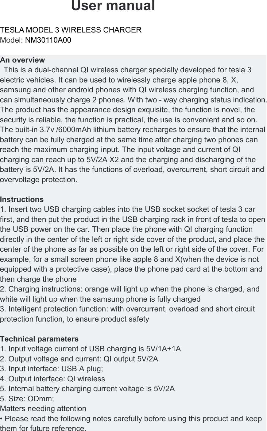  User manual   TESLA MODEL 3 WIRELESS CHARGER         Model: NM30110A00    An overview   This is a dual-channel QI wireless charger specially developed for tesla 3 electric vehicles. It can be used to wirelessly charge apple phone 8, X, samsung and other android phones with QI wireless charging function, and can simultaneously charge 2 phones. With two - way charging status indication. The product has the appearance design exquisite, the function is novel, the security is reliable, the function is practical, the use is convenient and so on. The built-in 3.7v /6000mAh lithium battery recharges to ensure that the internal battery can be fully charged at the same time after charging two phones can reach the maximum charging input. The input voltage and current of QI charging can reach up to 5V/2A X2 and the charging and discharging of the battery is 5V/2A. It has the functions of overload, overcurrent, short circuit and overvoltage protection.  Instructions 1. Insert two USB charging cables into the USB socket socket of tesla 3 car first, and then put the product in the USB charging rack in front of tesla to open the USB power on the car. Then place the phone with QI charging function directly in the center of the left or right side cover of the product, and place the center of the phone as far as possible on the left or right side of the cover. For example, for a small screen phone like apple 8 and X(when the device is not equipped with a protective case), place the phone pad card at the bottom and then charge the phone 2. Charging instructions: orange will light up when the phone is charged, and white will light up when the samsung phone is fully charged 3. Intelligent protection function: with overcurrent, overload and short circuit protection function, to ensure product safety  Technical parameters 1. Input voltage current of USB charging is 5V/1A+1A 2. Output voltage and current: QI output 5V/2A 3. Input interface: USB A plug; 4. Output interface: QI wireless 5. Internal battery charging current voltage is 5V/2A 5. Size: ODmm; Matters needing attention &bull; Please read the following notes carefully before using this product and keep them for future reference. 