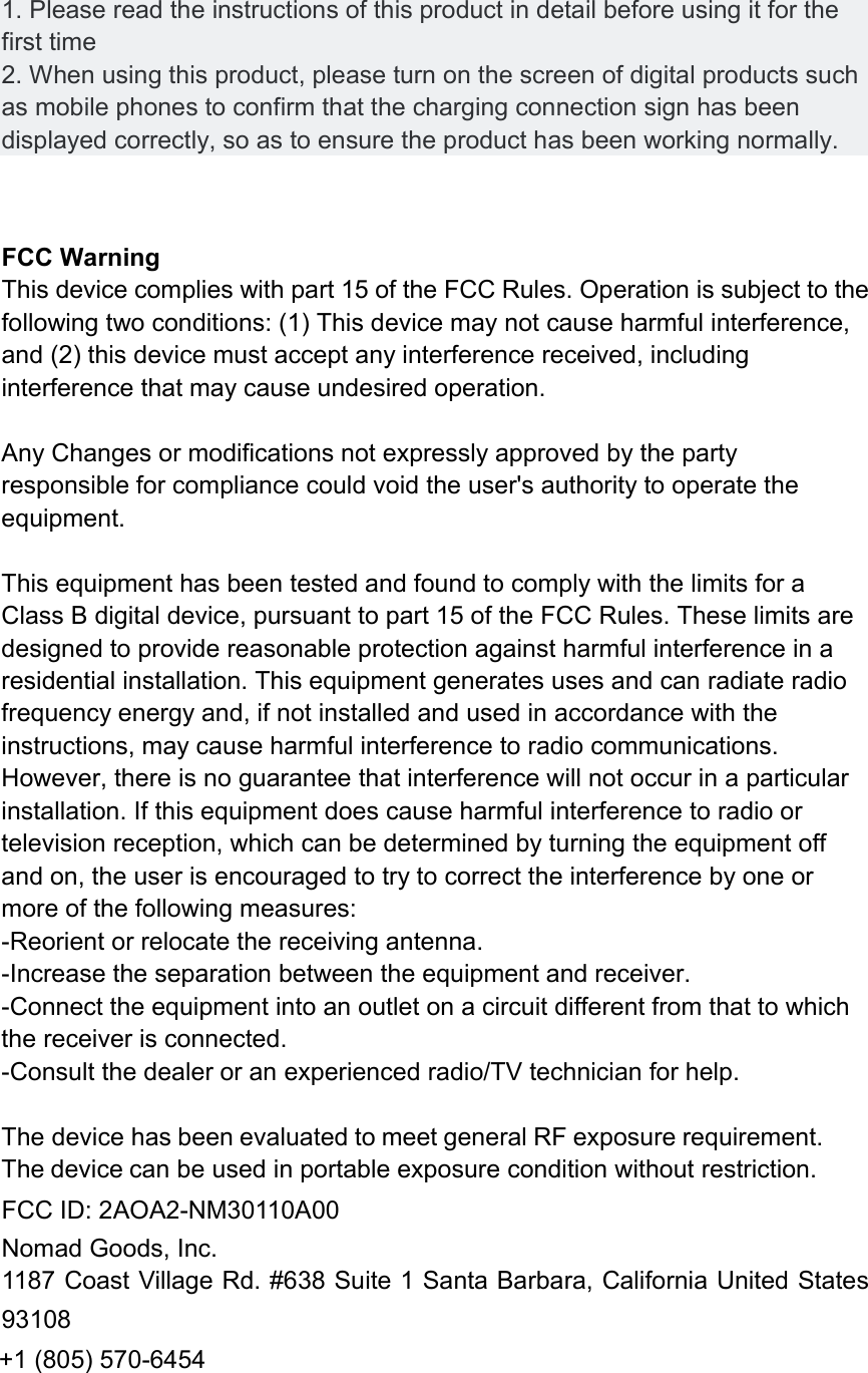 1. Please read the instructions of this product in detail before using it for thefirst time 2. When using this product, please turn on the screen of digital products suchas mobile phones to confirm that the charging connection sign has been displayed correctly, so as to ensure the product has been working normally. FCC Warning   This device complies with part 15 of the FCC Rules. Operation is subject to the following two conditions: (1) This device may not cause harmful interference, and (2) this device must accept any interference received, including interference that may cause undesired operation. Any Changes or modifications not expressly approved by the party responsible for compliance could void the user's authority to operate the equipment. This equipment has been tested and found to comply with the limits for a Class B digital device, pursuant to part 15 of the FCC Rules. These limits are designed to provide reasonable protection against harmful interference in a residential installation. This equipment generates uses and can radiate radio frequency energy and, if not installed and used in accordance with the instructions, may cause harmful interference to radio communications. However, there is no guarantee that interference will not occur in a particular installation. If this equipment does cause harmful interference to radio or television reception, which can be determined by turning the equipment off and on, the user is encouraged to try to correct the interference by one or more of the following measures: -Reorient or relocate the receiving antenna. -Increase the separation between the equipment and receiver. -Connect the equipment into an outlet on a circuit different from that to which the receiver is connected. -Consult the dealer or an experienced radio/TV technician for help.The device has been evaluated to meet general RF exposure requirement. The device can be used in portable exposure condition without restriction. FCC ID: 2AOA2-NM30110A00 Nomad Goods, Inc. 1187 Coast Village Rd. #638 Suite 1 Santa Barbara, California United States 93108 +1 (805) 570-6454 