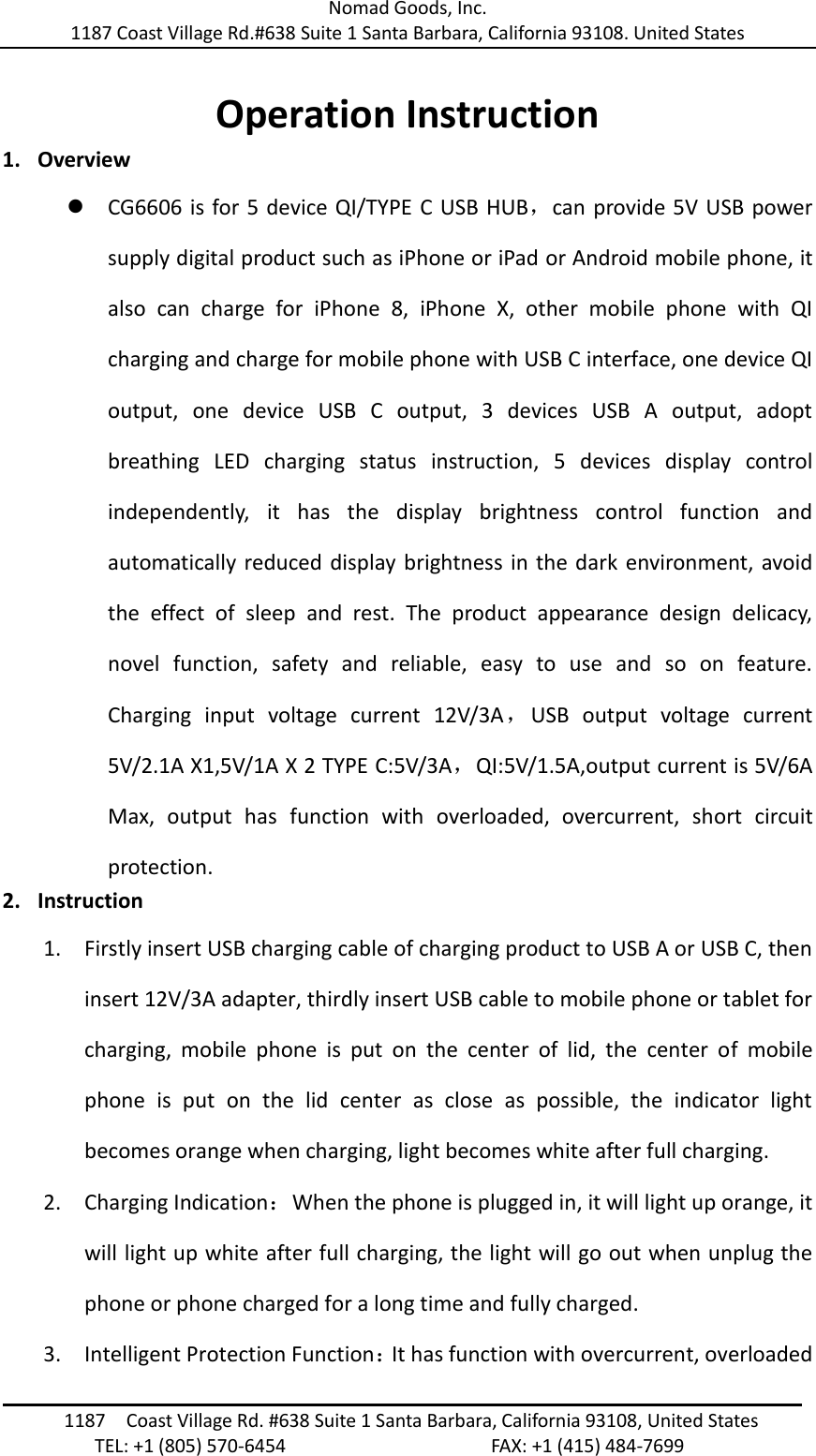 Nomad Goods, Inc. 1187 Coast Village Rd.#638 Suite 1 Santa Barbara, California 93108. United States                                                                                1187  Coast Village Rd. #638 Suite 1 Santa Barbara, California 93108, United States                TEL: +1 (805) 570-6454                                        FAX: +1 (415) 484-7699  Operation Instruction 1. Overview  CG6606 is for 5 device QI/TYPE C USB HUB，can provide 5V USB power supply digital product such as iPhone or iPad or Android mobile phone, it also  can  charge  for  iPhone  8,  iPhone  X,  other  mobile  phone  with  QI charging and charge for mobile phone with USB C interface, one device QI output,  one  device  USB  C  output,  3  devices  USB  A  output,  adopt breathing  LED  charging  status  instruction,  5  devices  display  control independently,  it  has  the  display  brightness  control  function  and automatically reduced display brightness in the dark environment, avoid the  effect  of  sleep  and  rest.  The  product  appearance  design  delicacy, novel  function,  safety  and  reliable,  easy  to  use  and  so  on  feature. Charging  input  voltage  current  12V/3A，USB  output  voltage  current 5V/2.1A X1,5V/1A X 2 TYPE C:5V/3A，QI:5V/1.5A,output current is 5V/6A Max,  output  has  function  with  overloaded,  overcurrent,  short  circuit protection. 2. Instruction 1. Firstly insert USB charging cable of charging product to USB A or USB C, then insert 12V/3A adapter, thirdly insert USB cable to mobile phone or tablet for charging,  mobile  phone  is  put  on  the  center  of  lid,  the  center  of  mobile phone  is  put  on  the  lid  center  as  close  as  possible,  the  indicator  light becomes orange when charging, light becomes white after full charging. 2. Charging Indication：When the phone is plugged in, it will light up orange, it will light up white after full charging, the light will go out when unplug the phone or phone charged for a long time and fully charged. 3. Intelligent Protection Function：It has function with overcurrent, overloaded 