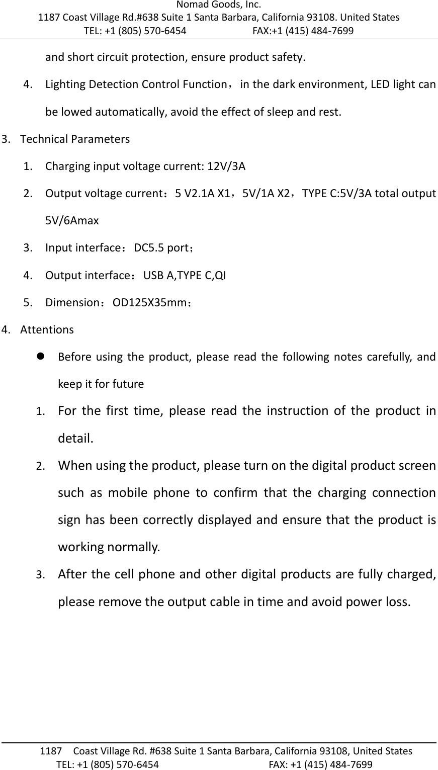 Nomad Goods, Inc. 1187 Coast Village Rd.#638 Suite 1 Santa Barbara, California 93108. United States TEL: +1 (805) 570-6454                        FAX:+1 (415) 484-7699                                                                                       1187  Coast Village Rd. #638 Suite 1 Santa Barbara, California 93108, United States                     TEL: +1 (805) 570-6454                                        FAX: +1 (415) 484-7699  and short circuit protection, ensure product safety. 4. Lighting Detection Control Function，in the dark environment, LED light can be lowed automatically, avoid the effect of sleep and rest. 3. Technical Parameters 1. Charging input voltage current: 12V/3A 2. Output voltage current：5 V2.1A X1，5V/1A X2，TYPE C:5V/3A total output 5V/6Amax 3. Input interface：DC5.5 port； 4. Output interface：USB A,TYPE C,QI 5. Dimension：OD125X35mm； 4. Attentions  Before using  the product,  please read  the following notes  carefully, and keep it for future 1. For  the  first  time,  please  read  the  instruction  of  the  product  in detail. 2. When using the product, please turn on the digital product screen such  as  mobile  phone  to  confirm  that  the  charging  connection sign has been correctly displayed and ensure that the product is working normally. 3. After the cell phone and other digital products are fully charged, please remove the output cable in time and avoid power loss.    
