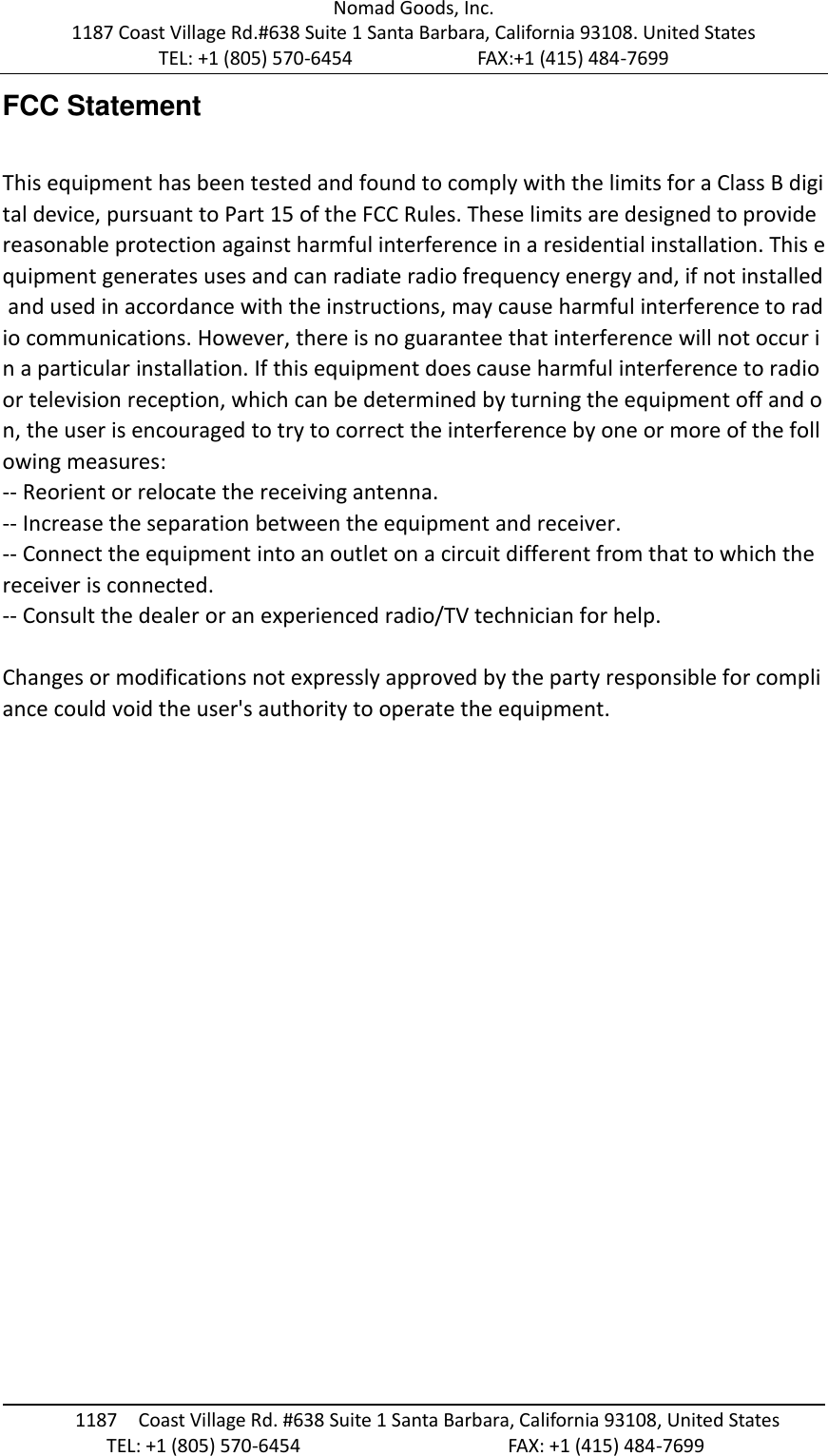 Nomad Goods, Inc. 1187 Coast Village Rd.#638 Suite 1 Santa Barbara, California 93108. United States TEL: +1 (805) 570-6454                        FAX:+1 (415) 484-7699                                                                                       1187  Coast Village Rd. #638 Suite 1 Santa Barbara, California 93108, United States                     TEL: +1 (805) 570-6454                                        FAX: +1 (415) 484-7699  FCC Statement  This equipment has been tested and found to comply with the limits for a Class B digital device, pursuant to Part 15 of the FCC Rules. These limits are designed to provide reasonable protection against harmful interference in a residential installation. This equipment generates uses and can radiate radio frequency energy and, if not installed and used in accordance with the instructions, may cause harmful interference to radio communications. However, there is no guarantee that interference will not occur in a particular installation. If this equipment does cause harmful interference to radio or television reception, which can be determined by turning the equipment off and on, the user is encouraged to try to correct the interference by one or more of the following measures: -- Reorient or relocate the receiving antenna.   -- Increase the separation between the equipment and receiver.    -- Connect the equipment into an outlet on a circuit different from that to which the receiver is connected.   -- Consult the dealer or an experienced radio/TV technician for help.  Changes or modifications not expressly approved by the party responsible for compliance could void the user's authority to operate the equipment.     