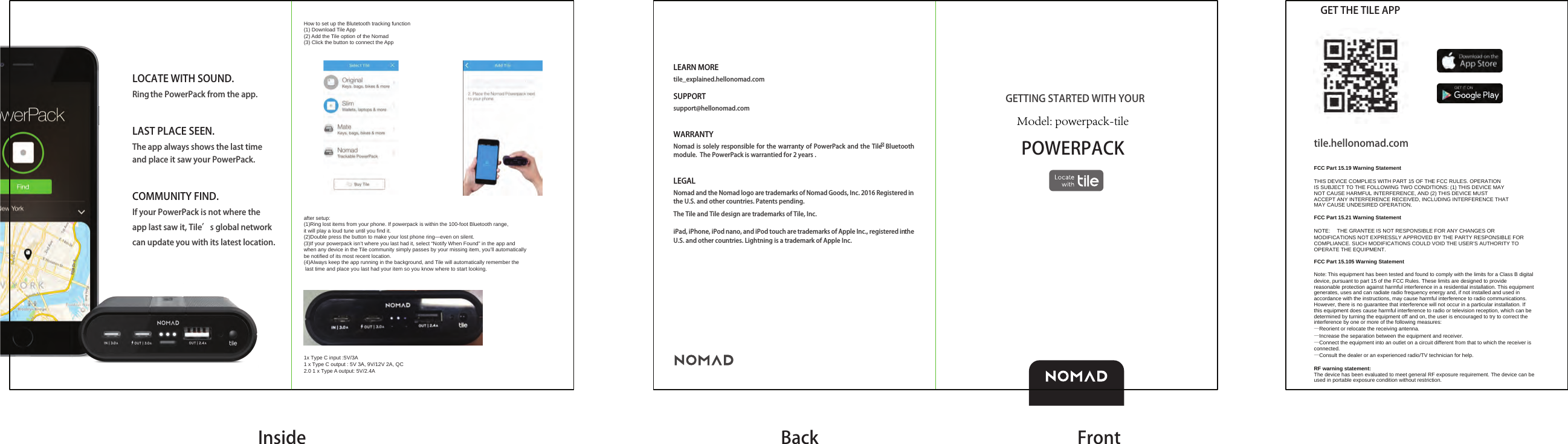 LOCATE WITH SOUND.Ring the PowerPack from the app.LAST PLACE SEEN.The app always shows the last time and place it saw your PowerPack.COMMUNITY FIND.If your PowerPack is not where the app last saw it, Tile&rsquo;s global network can update you with its latest location.POWERPACKLEARN MOREtile_explained.hellonomad.com SUPPORTsupport@hellonomad.comWARRANTYNomad is solely responsible for the warranty of PowerPack and the Tile Bluetooth module.  The PowerPack is warrantied for 2 years . LEGALNomad and the Nomad logo are trademarks of Nomad Goods, Inc. 2016 Registered in the U.S. and other countries. Patents pending. The Tile and Tile design are trademarks of Tile, Inc.iPad, iPhone, iPod nano, and iPod touch are trademarks of Apple Inc., registered in the U.S. and other countries. Lightning is a trademark of Apple Inc.GETTING STARTED WITH YOUR Inside Back FrontGET THE TILE APPtile.hellonomad.comFCC Part 15.19 Warning StatementTHIS DEVICE COMPLIES WITH PART 15 OF THE FCC RULES. OPERATIONIS SUBJECT TO THE FOLLOWING TWO CONDITIONS: (1) THIS DEVICE MAYNOT CAUSE HARMFUL INTERFERENCE, AND (2) THIS DEVICE MUSTACCEPT ANY INTERFERENCE RECEIVED, INCLUDING INTERFERENCE THATMAY CAUSE UNDESIRED OPERATION.FCC Part 15.21 Warning StatementNOTE:   THE GRANTEE IS NOT RESPONSIBLE FOR ANY CHANGES OR MODIFICATIONS NOT EXPRESSLY APPROVED BY THE PARTY RESPONSIBLE FOR COMPLIANCE. SUCH MODIFICATIONS COULD VOID THE USER&rsquo;S AUTHORITY TO OPERATE THE EQUIPMENT.FCC Part 15.105 Warning StatementNote: This equipment has been tested and found to comply with the limits for a Class B digital device, pursuant to part 15 of the FCC Rules. These limits are designed to provide reasonable protection against harmful interference in a residential installation. This equipment generates, uses and can radiate radio frequency energy and, if not installed and used in accordance with the instructions, may cause harmful interference to radio communications. However, there is no guarantee that interference will not occur in a particular installation. If this equipment does cause harmful interference to radio or television reception, which can be determined by turning the equipment off and on, the user is encouraged to try to correct the interference by one or more of the following measures:&mdash;Reorient or relocate the receiving antenna.&mdash;Increase the separation between the equipment and receiver.&mdash;Connect the equipment into an outlet on a circuit different from that to which the receiver is connected.&mdash;Consult the dealer or an experienced radio/TV technician for help.RF warning statement:The device has been evaluated to meet general RF exposure requirement. The device can be used in portable exposure condition without restriction.How to set up the Blutetooth tracking function(1) Download Tile App (2) Add the Tile option of the Nomad(3) Click the button to connect the Appafter setup:(1)Ring lost items from your phone. If powerpack is within the 100-foot Bluetooth range, it will play a loud tune until you find it.(2)Double press the button to make your lost phone ring&mdash;even on silent.(3)If your powerpack isn&rsquo;t where you last had it, select &ldquo;Notify When Found&rdquo; in the app and when any device in the Tile community simply passes by your missing item, you&rsquo;ll automatically be notified of its most recent location. (4)Always keep the app running in the background, and Tile will automatically remember the last time and place you last had your item so you know where to start looking.1x Type C input :5V/3A1 x Type C output : 5V 3A, 9V/12V 2A, QC 2.0 1 x Type A output: 5V/2.4AModel: powerpack-tile