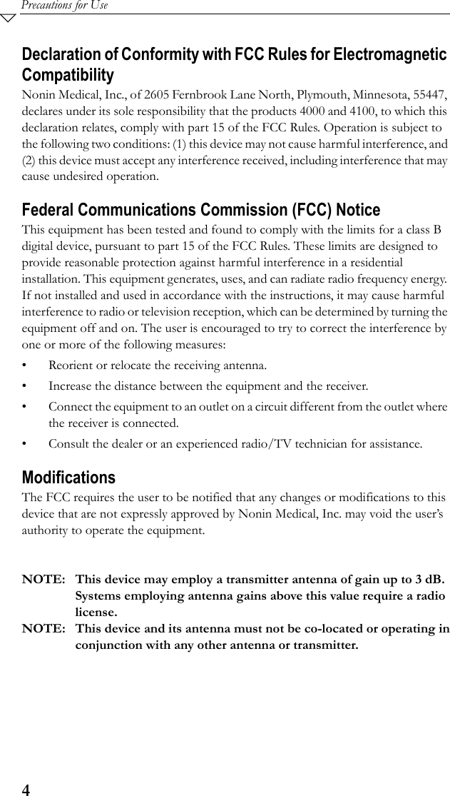 4Precautions for UseDeclaration of Conformity with FCC Rules for Electromagnetic CompatibilityNonin Medical, Inc., of 2605 Fernbrook Lane North, Plymouth, Minnesota, 55447, declares under its sole responsibility that the products 4000 and 4100, to which this declaration relates, comply with part 15 of the FCC Rules. Operation is subject to the following two conditions: (1) this device may not cause harmful interference, and (2) this device must accept any interference received, including interference that may cause undesired operation.Federal Communications Commission (FCC) NoticeThis equipment has been tested and found to comply with the limits for a class B digital device, pursuant to part 15 of the FCC Rules. These limits are designed to provide reasonable protection against harmful interference in a residential installation. This equipment generates, uses, and can radiate radio frequency energy. If not installed and used in accordance with the instructions, it may cause harmful interference to radio or television reception, which can be determined by turning the equipment off and on. The user is encouraged to try to correct the interference by one or more of the following measures:• Reorient or relocate the receiving antenna.• Increase the distance between the equipment and the receiver.• Connect the equipment to an outlet on a circuit different from the outlet where the receiver is connected.• Consult the dealer or an experienced radio/TV technician for assistance.ModificationsThe FCC requires the user to be notified that any changes or modifications to this device that are not expressly approved by Nonin Medical, Inc. may void the user’s authority to operate the equipment.NOTE: This device may employ a transmitter antenna of gain up to 3 dB.Systems employing antenna gains above this value require a radiolicense.NOTE: This device and its antenna must not be co-located or operating inconjunction with any other antenna or transmitter.