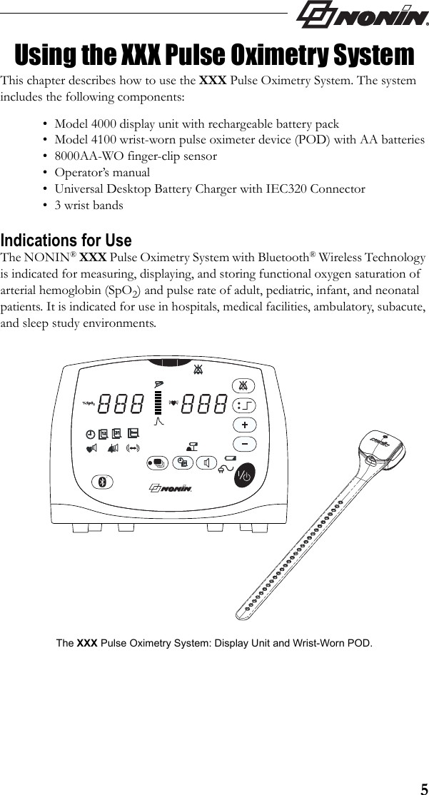 5Using the XXX Pulse Oximetry SystemThis chapter describes how to use the XXX Pulse Oximetry System. The system includes the following components:• Model 4000 display unit with rechargeable battery pack• Model 4100 wrist-worn pulse oximeter device (POD) with AA batteries• 8000AA-WO finger-clip sensor• Operator’s manual• Universal Desktop Battery Charger with IEC320 Connector• 3 wrist bandsIndications for UseThe NONIN® XXX Pulse Oximetry System with Bluetooth® Wireless Technology is indicated for measuring, displaying, and storing functional oxygen saturation of arterial hemoglobin (SpO2) and pulse rate of adult, pediatric, infant, and neonatal patients. It is indicated for use in hospitals, medical facilities, ambulatory, subacute, and sleep study environments.The XXX Pulse Oximetry System: Display Unit and Wrist-Worn POD.™