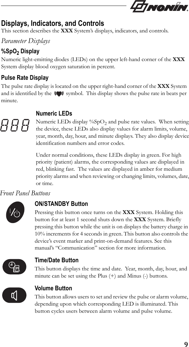 9Displays, Indicators, and ControlsThis section describes the XXX System’s displays, indicators, and controls.Parameter Displays%SpO2 DisplayNumeric light-emitting diodes (LEDs) on the upper left-hand corner of the XXX System display blood oxygen saturation in percent. Pulse Rate DisplayThe pulse rate display is located on the upper right-hand corner of the XXX System and is identified by the           symbol.  This display shows the pulse rate in beats per minute.Numeric LEDsNumeric LEDs display %SpO2 and pulse rate values.  When setting the device, these LEDs also display values for alarm limits, volume, year, month, day, hour, and minute displays. They also display device identification numbers and error codes.Under normal conditions, these LEDs display in green. For high priority (patient) alarms, the corresponding values are displayed in red, blinking fast.  The values are displayed in amber for medium priority alarms and when reviewing or changing limits, volumes, date, or time.Front Panel ButtonsON/STANDBY ButtonPressing this button once turns on the XXX System. Holding this button for at least 1 second shuts down the XXX System. Briefly pressing this button while the unit is on displays the battery charge in 10% increments for 4 seconds in green. This button also controls the device’s event marker and print-on-demand features. See this manual’s “Communication” section for more information.Time/Date ButtonThis button displays the time and date.  Year, month, day, hour, and minute can be set using the Plus (+) and Minus (-) buttons. Volume ButtonThis button allows users to set and review the pulse or alarm volume, depending upon which corresponding LED is illuminated. This button cycles users between alarm volume and pulse volume.