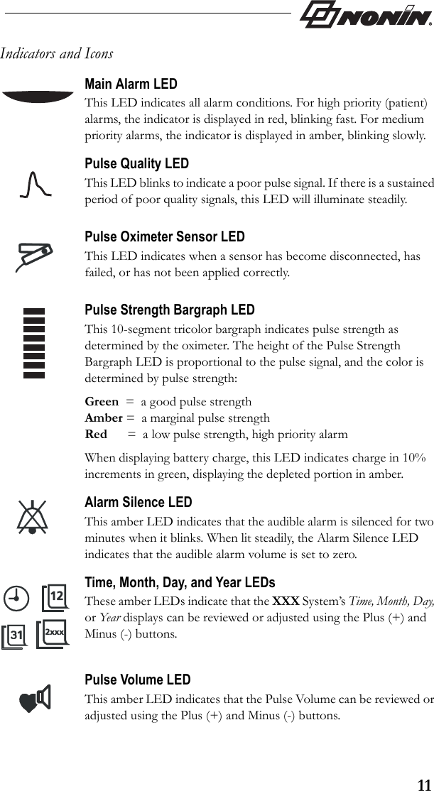 11Indicators and IconsMain Alarm LEDThis LED indicates all alarm conditions. For high priority (patient) alarms, the indicator is displayed in red, blinking fast. For medium priority alarms, the indicator is displayed in amber, blinking slowly.Pulse Quality LEDThis LED blinks to indicate a poor pulse signal. If there is a sustained period of poor quality signals, this LED will illuminate steadily.Pulse Oximeter Sensor LEDThis LED indicates when a sensor has become disconnected, has failed, or has not been applied correctly.  Pulse Strength Bargraph LEDThis 10-segment tricolor bargraph indicates pulse strength as determined by the oximeter. The height of the Pulse Strength Bargraph LED is proportional to the pulse signal, and the color is determined by pulse strength:Green  =  a good pulse strengthAmber =  a marginal pulse strengthRed      =  a low pulse strength, high priority alarmWhen displaying battery charge, this LED indicates charge in 10% increments in green, displaying the depleted portion in amber. Alarm Silence LEDThis amber LED indicates that the audible alarm is silenced for two minutes when it blinks. When lit steadily, the Alarm Silence LED indicates that the audible alarm volume is set to zero.Time, Month, Day, and Year LEDsThese amber LEDs indicate that the XXX System’s Time, Month, Day, or Yea r displays can be reviewed or adjusted using the Plus (+) and Minus (-) buttons.Pulse Volume LEDThis amber LED indicates that the Pulse Volume can be reviewed or adjusted using the Plus (+) and Minus (-) buttons.