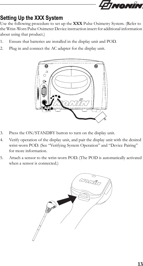 13Setting Up the XXX SystemUse the following procedure to set up the XXX Pulse Oximetry System. (Refer to the Wrist-Worn Pulse Oximeter Device instruction insert for additional information about using that product.)1. Ensure that batteries are installed in the display unit and POD.2. Plug in and connect the AC adapter for the display unit.3. Press the ON/STANDBY button to turn on the display unit. 4. Verify operation of the display unit, and pair the display unit with the desired wrist-worn POD. (See “Verifying System Operation” and “Device Pairing” for more information.5. Attach a sensor to the wrist-worn POD. (The POD is automatically activated when a sensor is connected.)