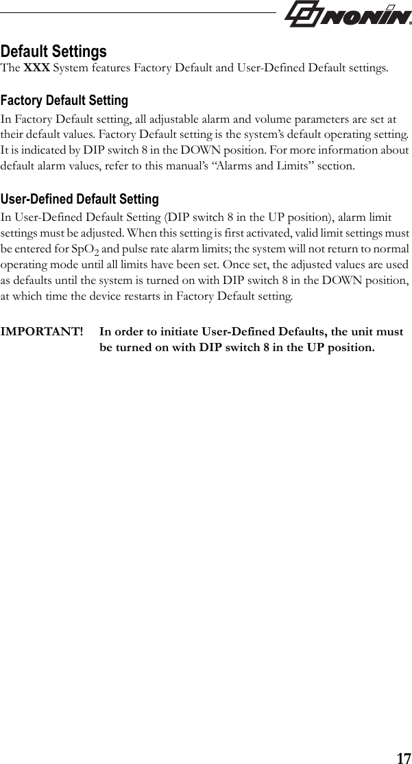 17Default SettingsThe XXX System features Factory Default and User-Defined Default settings. Factory Default SettingIn Factory Default setting, all adjustable alarm and volume parameters are set at their default values. Factory Default setting is the system’s default operating setting. It is indicated by DIP switch 8 in the DOWN position. For more information about default alarm values, refer to this manual’s “Alarms and Limits” section.User-Defined Default SettingIn User-Defined Default Setting (DIP switch 8 in the UP position), alarm limit settings must be adjusted. When this setting is first activated, valid limit settings must be entered for SpO2 and pulse rate alarm limits; the system will not return to normal operating mode until all limits have been set. Once set, the adjusted values are used as defaults until the system is turned on with DIP switch 8 in the DOWN position, at which time the device restarts in Factory Default setting.IMPORTANT! In order to initiate User-Defined Defaults, the unit must be turned on with DIP switch 8 in the UP position.