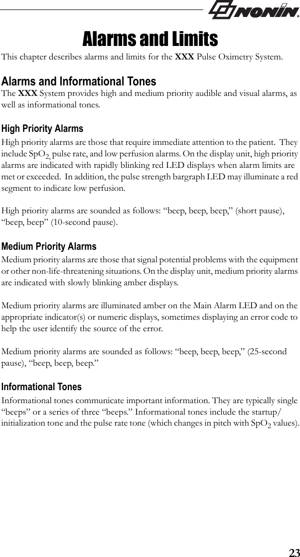 23Alarms and LimitsThis chapter describes alarms and limits for the XXX Pulse Oximetry System.Alarms and Informational TonesThe XXX System provides high and medium priority audible and visual alarms, as well as informational tones.High Priority AlarmsHigh priority alarms are those that require immediate attention to the patient.  They include SpO2, pulse rate, and low perfusion alarms. On the display unit, high priority alarms are indicated with rapidly blinking red LED displays when alarm limits are met or exceeded.  In addition, the pulse strength bargraph LED may illuminate a red segment to indicate low perfusion.High priority alarms are sounded as follows: “beep, beep, beep,” (short pause), “beep, beep” (10-second pause).Medium Priority AlarmsMedium priority alarms are those that signal potential problems with the equipment or other non-life-threatening situations. On the display unit, medium priority alarms are indicated with slowly blinking amber displays.Medium priority alarms are illuminated amber on the Main Alarm LED and on the appropriate indicator(s) or numeric displays, sometimes displaying an error code to help the user identify the source of the error.  Medium priority alarms are sounded as follows: “beep, beep, beep,” (25-second pause), “beep, beep, beep.”Informational TonesInformational tones communicate important information. They are typically single “beeps” or a series of three “beeps.” Informational tones include the startup/initialization tone and the pulse rate tone (which changes in pitch with SpO2 values).