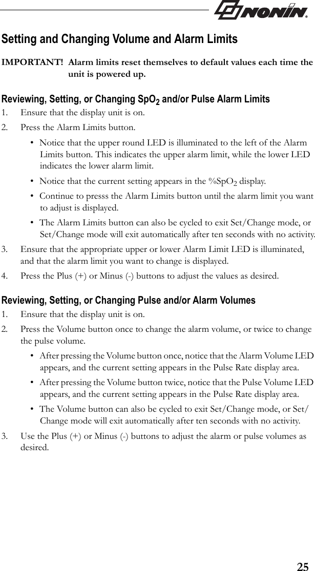 25Setting and Changing Volume and Alarm Limits IMPORTANT! Alarm limits reset themselves to default values each time the unit is powered up.Reviewing, Setting, or Changing SpO2 and/or Pulse Alarm Limits1. Ensure that the display unit is on.2. Press the Alarm Limits button.• Notice that the upper round LED is illuminated to the left of the Alarm Limits button. This indicates the upper alarm limit, while the lower LED indicates the lower alarm limit.• Notice that the current setting appears in the %SpO2 display. • Continue to presss the Alarm Limits button until the alarm limit you want to adjust is displayed. • The Alarm Limits button can also be cycled to exit Set/Change mode, or Set/Change mode will exit automatically after ten seconds with no activity.3. Ensure that the appropriate upper or lower Alarm Limit LED is illuminated, and that the alarm limit you want to change is displayed.4. Press the Plus (+) or Minus (-) buttons to adjust the values as desired.  Reviewing, Setting, or Changing Pulse and/or Alarm Volumes1. Ensure that the display unit is on.2. Press the Volume button once to change the alarm volume, or twice to change the pulse volume.• After pressing the Volume button once, notice that the Alarm Volume LED appears, and the current setting appears in the Pulse Rate display area. • After pressing the Volume button twice, notice that the Pulse Volume LED appears, and the current setting appears in the Pulse Rate display area.• The Volume button can also be cycled to exit Set/Change mode, or Set/Change mode will exit automatically after ten seconds with no activity.3. Use the Plus (+) or Minus (-) buttons to adjust the alarm or pulse volumes as desired. 