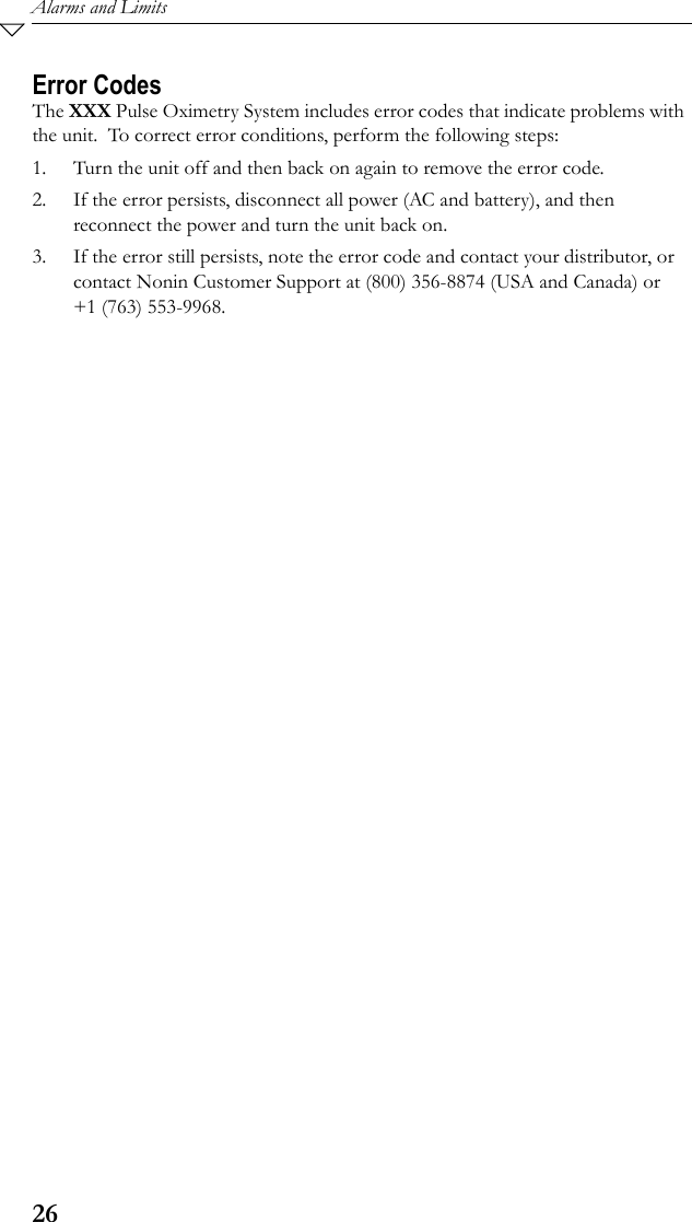 26Alarms and LimitsError CodesThe XXX Pulse Oximetry System includes error codes that indicate problems with the unit.  To correct error conditions, perform the following steps: 1. Turn the unit off and then back on again to remove the error code.2. If the error persists, disconnect all power (AC and battery), and then reconnect the power and turn the unit back on.3. If the error still persists, note the error code and contact your distributor, or contact Nonin Customer Support at (800) 356-8874 (USA and Canada) or +1 (763) 553-9968.