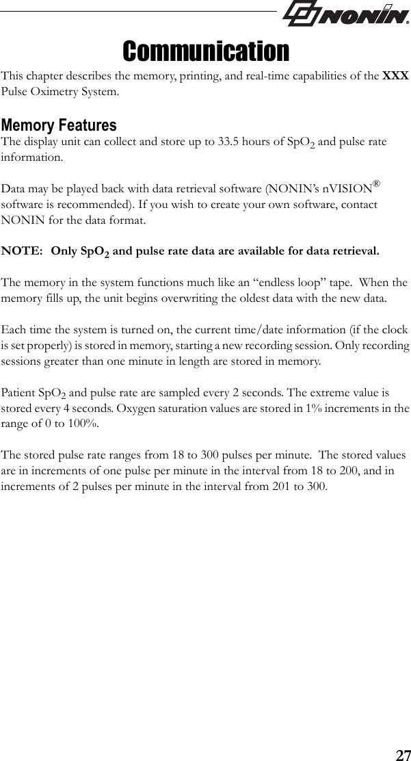 27CommunicationThis chapter describes the memory, printing, and real-time capabilities of the XXX Pulse Oximetry System. Memory FeaturesThe display unit can collect and store up to 33.5 hours of SpO2 and pulse rate information.Data may be played back with data retrieval software (NONIN’s nVISION® software is recommended). If you wish to create your own software, contact NONIN for the data format.  NOTE: Only SpO2 and pulse rate data are available for data retrieval.The memory in the system functions much like an “endless loop” tape.  When the memory fills up, the unit begins overwriting the oldest data with the new data.Each time the system is turned on, the current time/date information (if the clock is set properly) is stored in memory, starting a new recording session. Only recording sessions greater than one minute in length are stored in memory.Patient SpO2 and pulse rate are sampled every 2 seconds. The extreme value is stored every 4 seconds. Oxygen saturation values are stored in 1% increments in the range of 0 to 100%.The stored pulse rate ranges from 18 to 300 pulses per minute.  The stored values are in increments of one pulse per minute in the interval from 18 to 200, and in increments of 2 pulses per minute in the interval from 201 to 300.
