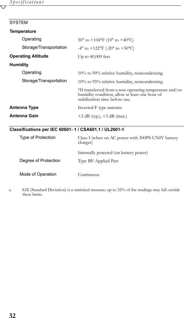 32SpecificationsSYSTEMTemperatureOperating 50° to +104°F (10° to +40°C)Storage/Transportation -4° to +122°F (-20° to +50°C)Operating Altitude Up to 40,000 feet HumidityOperating 10% to 90% relative humidity, noncondensingStorage/Transportation 10% to 95% relative humidity, noncondensing*If transferred from a non-operating temperature and/or humidity condition, allow at least one hour of stabilization time before use.Antenna Type Inverted F type antennaAntenna Gain +2 dB (typ.), +3 dB (max.)Classifications per IEC 60601- 1 / CSA601.1 / UL2601-1Type of Protection Class I (when on AC power with 300PS-UNIV battery charger)Internally powered (on battery power)Degree of Protection Type BF-Applied PartMode of Operation Continuousa. S.D. (Standard Deviation) is a statistical measure; up to 32% of the readings may fall outside these limits.