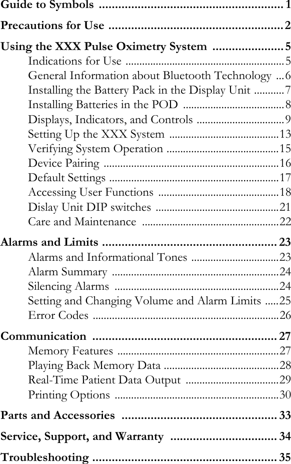 Guide to Symbols  ......................................................... 1Precautions for Use ......................................................2Using the XXX Pulse Oximetry System  ......................5Indications for Use ..........................................................5General Information about Bluetooth Technology ...6Installing the Battery Pack in the Display Unit ...........7Installing Batteries in the POD  .....................................8Displays, Indicators, and Controls ................................9Setting Up the XXX System ........................................13Verifying System Operation .........................................15Device Pairing ................................................................16Default Settings ..............................................................17Accessing User Functions  ............................................18Dislay Unit DIP switches .............................................21Care and Maintenance  ..................................................22Alarms and Limits ...................................................... 23Alarms and Informational Tones ................................23Alarm Summary  .............................................................24Silencing Alarms  ............................................................24Setting and Changing Volume and Alarm Limits .....25Error Codes ....................................................................26Communication ......................................................... 27Memory Features ...........................................................27Playing Back Memory Data ..........................................28Real-Time Patient Data Output  ..................................29Printing Options ............................................................30Parts and Accessories  ................................................ 33Service, Support, and Warranty  ................................. 34Troubleshooting ......................................................... 35