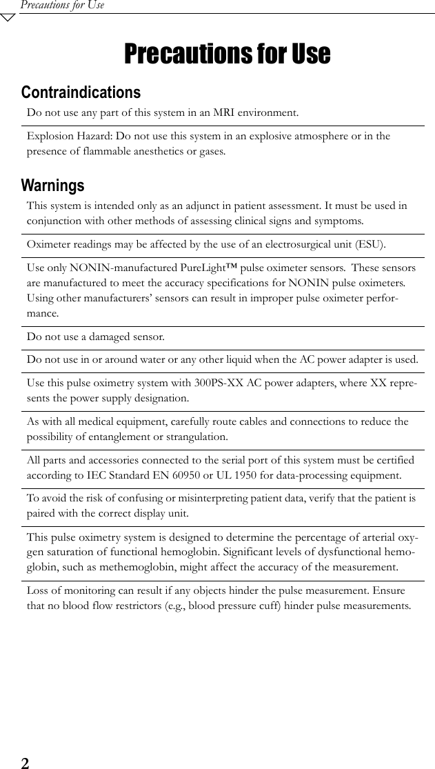 2Precautions for UsePrecautions for UseContraindicationsWarningsDo not use any part of this system in an MRI environment.Explosion Hazard: Do not use this system in an explosive atmosphere or in the presence of flammable anesthetics or gases.This system is intended only as an adjunct in patient assessment. It must be used in conjunction with other methods of assessing clinical signs and symptoms.Oximeter readings may be affected by the use of an electrosurgical unit (ESU).Use only NONIN-manufactured PureLight™ pulse oximeter sensors.  These sensors are manufactured to meet the accuracy specifications for NONIN pulse oximeters.  Using other manufacturers’ sensors can result in improper pulse oximeter perfor-mance.Do not use a damaged sensor.Do not use in or around water or any other liquid when the AC power adapter is used.Use this pulse oximetry system with 300PS-XX AC power adapters, where XX repre-sents the power supply designation.As with all medical equipment, carefully route cables and connections to reduce the possibility of entanglement or strangulation.All parts and accessories connected to the serial port of this system must be certified according to IEC Standard EN 60950 or UL 1950 for data-processing equipment.To avoid the risk of confusing or misinterpreting patient data, verify that the patient is paired with the correct display unit.This pulse oximetry system is designed to determine the percentage of arterial oxy-gen saturation of functional hemoglobin. Significant levels of dysfunctional hemo-globin, such as methemoglobin, might affect the accuracy of the measurement.Loss of monitoring can result if any objects hinder the pulse measurement. Ensure that no blood flow restrictors (e.g., blood pressure cuff) hinder pulse measurements.