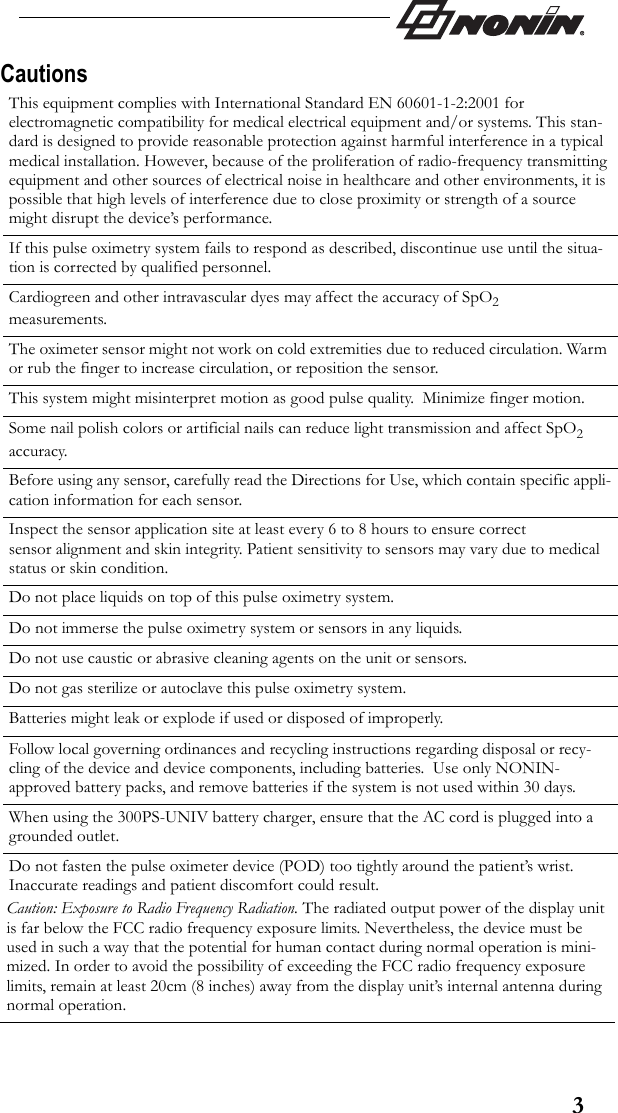 3CautionsThis equipment complies with International Standard EN 60601-1-2:2001 for electromagnetic compatibility for medical electrical equipment and/or systems. This stan-dard is designed to provide reasonable protection against harmful interference in a typical medical installation. However, because of the proliferation of radio-frequency transmitting equipment and other sources of electrical noise in healthcare and other environments, it is possible that high levels of interference due to close proximity or strength of a source might disrupt the device’s performance.If this pulse oximetry system fails to respond as described, discontinue use until the situa-tion is corrected by qualified personnel.Cardiogreen and other intravascular dyes may affect the accuracy of SpO2 measurements.The oximeter sensor might not work on cold extremities due to reduced circulation. Warm or rub the finger to increase circulation, or reposition the sensor.This system might misinterpret motion as good pulse quality.  Minimize finger motion.Some nail polish colors or artificial nails can reduce light transmission and affect SpO2 accuracy.Before using any sensor, carefully read the Directions for Use, which contain specific appli-cation information for each sensor.Inspect the sensor application site at least every 6 to 8 hours to ensure correct sensor alignment and skin integrity. Patient sensitivity to sensors may vary due to medical status or skin condition.Do not place liquids on top of this pulse oximetry system.Do not immerse the pulse oximetry system or sensors in any liquids.Do not use caustic or abrasive cleaning agents on the unit or sensors.Do not gas sterilize or autoclave this pulse oximetry system.Batteries might leak or explode if used or disposed of improperly.Follow local governing ordinances and recycling instructions regarding disposal or recy-cling of the device and device components, including batteries.  Use only NONIN-approved battery packs, and remove batteries if the system is not used within 30 days.When using the 300PS-UNIV battery charger, ensure that the AC cord is plugged into a grounded outlet.Do not fasten the pulse oximeter device (POD) too tightly around the patient’s wrist. Inaccurate readings and patient discomfort could result.Caution: Exposure to Radio Frequency Radiation. The radiated output power of the display unit is far below the FCC radio frequency exposure limits. Nevertheless, the device must be used in such a way that the potential for human contact during normal operation is mini-mized. In order to avoid the possibility of exceeding the FCC radio frequency exposure limits, remain at least 20cm (8 inches) away from the display unit’s internal antenna during normal operation.