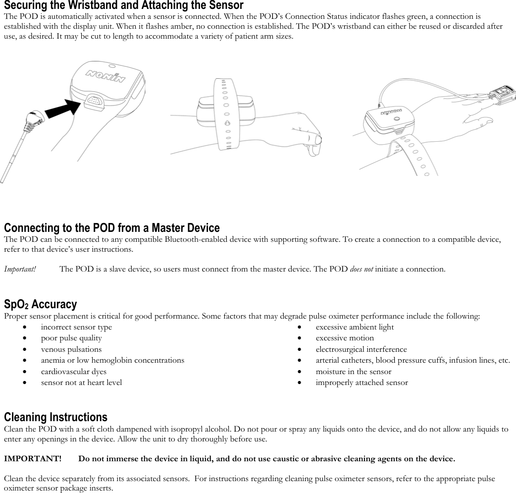  Securing the Wristband and Attaching the Sensor The POD is automatically activated when a sensor is connected. When the POD’s Connection Status indicator flashes green, a connection is established with the display unit. When it flashes amber, no connection is established. The POD’s wristband can either be reused or discarded after use, as desired. It may be cut to length to accommodate a variety of patient arm sizes.     Connecting to the POD from a Master Device The POD can be connected to any compatible Bluetooth-enabled device with supporting software. To create a connection to a compatible device, refer to that device’s user instructions.    Important!   The POD is a slave device, so users must connect from the master device. The POD does not initiate a connection.   SpO2 Accuracy Proper sensor placement is critical for good performance. Some factors that may degrade pulse oximeter performance include the following: •  incorrect sensor type •  poor pulse quality •  venous pulsations •  anemia or low hemoglobin concentrations •  cardiovascular dyes  •  sensor not at heart level •  excessive ambient light •  excessive motion •  electrosurgical interference •  arterial catheters, blood pressure cuffs, infusion lines, etc. •  moisture in the sensor •  improperly attached sensor Cleaning Instructions Clean the POD with a soft cloth dampened with isopropyl alcohol. Do not pour or spray any liquids onto the device, and do not allow any liquids to enter any openings in the device. Allow the unit to dry thoroughly before use.  IMPORTANT!   Do not immerse the device in liquid, and do not use caustic or abrasive cleaning agents on the device.  Clean the device separately from its associated sensors.  For instructions regarding cleaning pulse oximeter sensors, refer to the appropriate pulse oximeter sensor package inserts. 