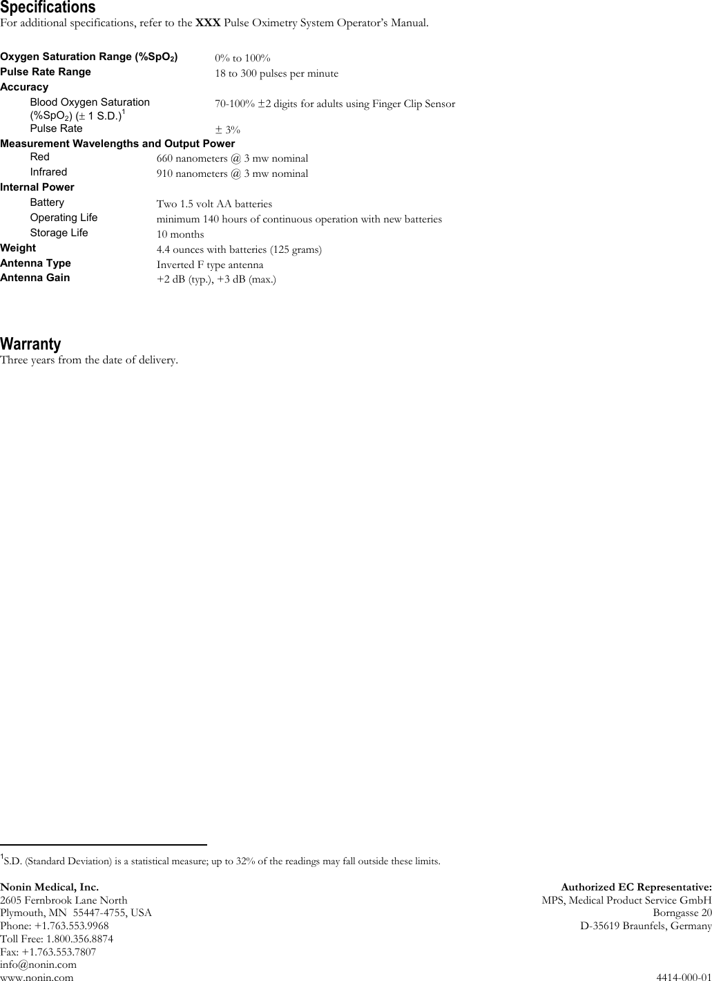 Nonin Medical, Inc.  Authorized EC Representative: 2605 Fernbrook Lane North  MPS, Medical Product Service GmbH Plymouth, MN  55447-4755, USA  Borngasse 20 Phone: +1.763.553.9968  D-35619 Braunfels, Germany Toll Free: 1.800.356.8874 Fax: +1.763.553.7807 info@nonin.com www.nonin.com  4414-000-01 Specifications For additional specifications, refer to the XXX Pulse Oximetry System Operator’s Manual.  Oxygen Saturation Range (%SpO2) 0% to 100% Pulse Rate Range 18 to 300 pulses per minute Accuracy  Blood Oxygen Saturation  (%SpO2) (± 1 S.D.)1 70-100% ±2 digits for adults using Finger Clip Sensor Pulse Rate ± 3% Measurement Wavelengths and Output Power Red 660 nanometers @ 3 mw nominal Infrared 910 nanometers @ 3 mw nominal Internal Power  Battery Two 1.5 volt AA batteries Operating Life minimum 140 hours of continuous operation with new batteries Storage Life 10 months Weight 4.4 ounces with batteries (125 grams) Antenna Type Inverted F type antenna Antenna Gain +2 dB (typ.), +3 dB (max.)   Warranty Three years from the date of delivery.                                                    1S.D. (Standard Deviation) is a statistical measure; up to 32% of the readings may fall outside these limits.  