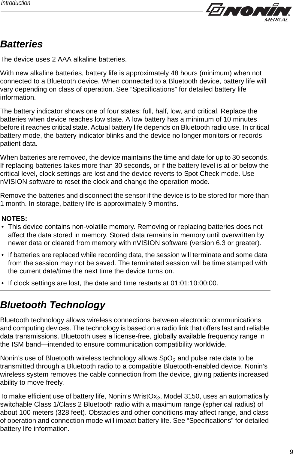 9IntroductionBatteriesThe device uses 2 AAA alkaline batteries. With new alkaline batteries, battery life is approximately 48 hours (minimum) when not connected to a Bluetooth device. When connected to a Bluetooth device, battery life will vary depending on class of operation. See “Specifications” for detailed battery life information.The battery indicator shows one of four states: full, half, low, and critical. Replace the batteries when device reaches low state. A low battery has a minimum of 10 minutes before it reaches critical state. Actual battery life depends on Bluetooth radio use. In critical battery mode, the battery indicator blinks and the device no longer monitors or records patient data. When batteries are removed, the device maintains the time and date for up to 30 seconds. If replacing batteries takes more than 30 seconds, or if the battery level is at or below the critical level, clock settings are lost and the device reverts to Spot Check mode. Use nVISION software to reset the clock and change the operation mode. Remove the batteries and disconnect the sensor if the device is to be stored for more than 1 month. In storage, battery life is approximately 9 months.Bluetooth TechnologyBluetooth technology allows wireless connections between electronic communications and computing devices. The technology is based on a radio link that offers fast and reliable data transmissions. Bluetooth uses a license-free, globally available frequency range in the ISM band—intended to ensure communication compatibility worldwide.Nonin’s use of Bluetooth wireless technology allows SpO2 and pulse rate data to be transmitted through a Bluetooth radio to a compatible Bluetooth-enabled device. Nonin’s wireless system removes the cable connection from the device, giving patients increased ability to move freely. To make efficient use of battery life, Nonin’s WristOx2, Model 3150, uses an automatically switchable Class 1/Class 2 Bluetooth radio with a maximum range (spherical radius) of about 100 meters (328 feet). Obstacles and other conditions may affect range, and class of operation and connection mode will impact battery life. See “Specifications” for detailed battery life information. NOTES:• This device contains non-volatile memory. Removing or replacing batteries does not affect the data stored in memory. Stored data remains in memory until overwritten by newer data or cleared from memory with nVISION software (version 6.3 or greater).• If batteries are replaced while recording data, the session will terminate and some data from the session may not be saved. The terminated session will be time stamped with the current date/time the next time the device turns on. • If clock settings are lost, the date and time restarts at 01:01:10:00:00. 
