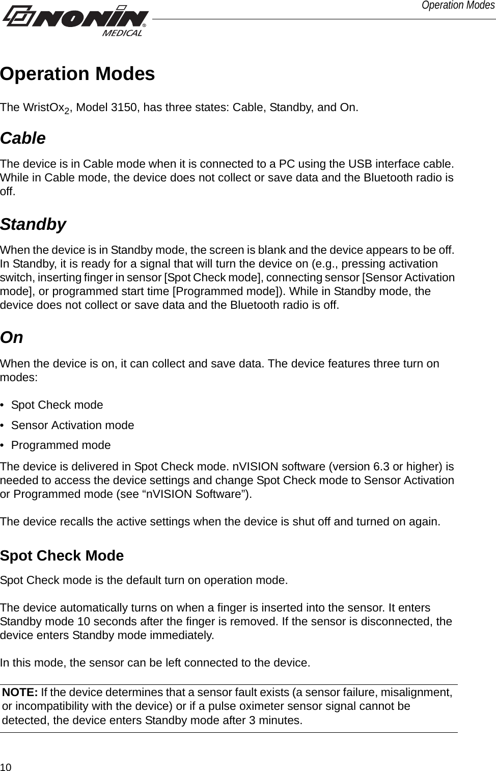 10Operation ModesOperation ModesThe WristOx2, Model 3150, has three states: Cable, Standby, and On.Cable The device is in Cable mode when it is connected to a PC using the USB interface cable. While in Cable mode, the device does not collect or save data and the Bluetooth radio is off. Standby When the device is in Standby mode, the screen is blank and the device appears to be off. In Standby, it is ready for a signal that will turn the device on (e.g., pressing activation switch, inserting finger in sensor [Spot Check mode], connecting sensor [Sensor Activation mode], or programmed start time [Programmed mode]). While in Standby mode, the device does not collect or save data and the Bluetooth radio is off. OnWhen the device is on, it can collect and save data. The device features three turn on modes: • Spot Check mode• Sensor Activation mode• Programmed modeThe device is delivered in Spot Check mode. nVISION software (version 6.3 or higher) is needed to access the device settings and change Spot Check mode to Sensor Activation or Programmed mode (see “nVISION Software”).The device recalls the active settings when the device is shut off and turned on again. Spot Check ModeSpot Check mode is the default turn on operation mode. The device automatically turns on when a finger is inserted into the sensor. It enters Standby mode 10 seconds after the finger is removed. If the sensor is disconnected, the device enters Standby mode immediately. In this mode, the sensor can be left connected to the device.NOTE: If the device determines that a sensor fault exists (a sensor failure, misalignment, or incompatibility with the device) or if a pulse oximeter sensor signal cannot be detected, the device enters Standby mode after 3 minutes.