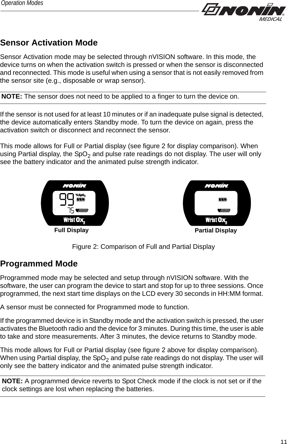 11Operation ModesSensor Activation ModeSensor Activation mode may be selected through nVISION software. In this mode, the device turns on when the activation switch is pressed or when the sensor is disconnected and reconnected. This mode is useful when using a sensor that is not easily removed from the sensor site (e.g., disposable or wrap sensor). If the sensor is not used for at least 10 minutes or if an inadequate pulse signal is detected, the device automatically enters Standby mode. To turn the device on again, press the activation switch or disconnect and reconnect the sensor.This mode allows for Full or Partial display (see figure 2 for display comparison). When using Partial display, the SpO2 and pulse rate readings do not display. The user will only see the battery indicator and the animated pulse strength indicator.Full Display Partial DisplayFigure 2: Comparison of Full and Partial Display Programmed ModeProgrammed mode may be selected and setup through nVISION software. With the software, the user can program the device to start and stop for up to three sessions. Once programmed, the next start time displays on the LCD every 30 seconds in HH:MM format. A sensor must be connected for Programmed mode to function.If the programmed device is in Standby mode and the activation switch is pressed, the user activates the Bluetooth radio and the device for 3 minutes. During this time, the user is able to take and store measurements. After 3 minutes, the device returns to Standby mode. This mode allows for Full or Partial display (see figure 2 above for display comparison). When using Partial display, the SpO2 and pulse rate readings do not display. The user will only see the battery indicator and the animated pulse strength indicator.NOTE: The sensor does not need to be applied to a finger to turn the device on. NOTE: A programmed device reverts to Spot Check mode if the clock is not set or if the clock settings are lost when replacing the batteries. 