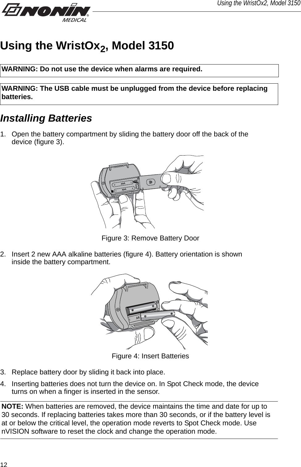 12Using the WristOx2, Model 3150Using the WristOx2, Model 3150Installing Batteries1. Open the battery compartment by sliding the battery door off the back of the device (figure 3). Figure 3: Remove Battery Door2. Insert 2 new AAA alkaline batteries (figure 4). Battery orientation is shown inside the battery compartment. Figure 4: Insert Batteries3. Replace battery door by sliding it back into place. 4. Inserting batteries does not turn the device on. In Spot Check mode, the device turns on when a finger is inserted in the sensor. WARNING: Do not use the device when alarms are required.WARNING: The USB cable must be unplugged from the device before replacing batteries.NOTE: When batteries are removed, the device maintains the time and date for up to 30 seconds. If replacing batteries takes more than 30 seconds, or if the battery level is at or below the critical level, the operation mode reverts to Spot Check mode. Use nVISION software to reset the clock and change the operation mode. 