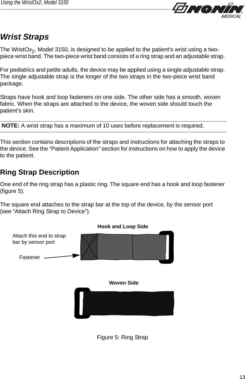 13Using the WristOx2, Model 3150Wrist StrapsThe WristOx2, Model 3150, is designed to be applied to the patient’s wrist using a two-piece wrist band. The two-piece wrist band consists of a ring strap and an adjustable strap. For pediatrics and petite adults, the device may be applied using a single adjustable strap. The single adjustable strap is the longer of the two straps in the two-piece wrist band package. Straps have hook and loop fasteners on one side. The other side has a smooth, woven fabric. When the straps are attached to the device, the woven side should touch the patient’s skin. This section contains descriptions of the straps and instructions for attaching the straps to the device. See the “Patient Application” section for instructions on how to apply the device to the patient. Ring Strap DescriptionOne end of the ring strap has a plastic ring. The square end has a hook and loop fastener (figure 5). The square end attaches to the strap bar at the top of the device, by the sensor port(see “Attach Ring Strap to Device”). Attach this end to strap bar by sensor portFastenerHook and Loop SideWoven SideFigure 5: Ring Strap NOTE: A wrist strap has a maximum of 10 uses before replacement is required. 