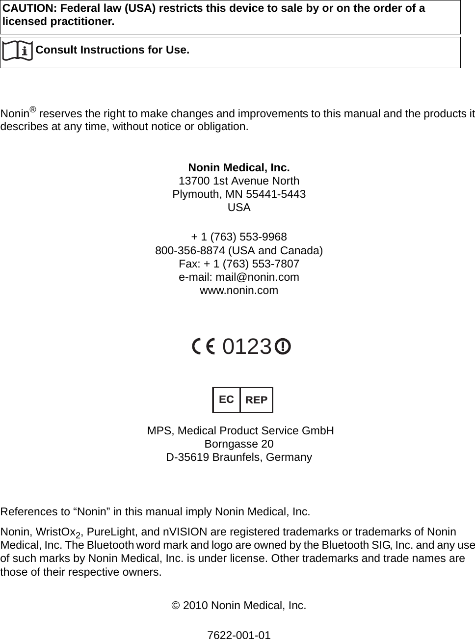 CAUTION: Federal law (USA) restricts this device to sale by or on the order of a licensed practitioner.Nonin® reserves the right to make changes and improvements to this manual and the products it describes at any time, without notice or obligation.Nonin Medical, Inc.13700 1st Avenue NorthPlymouth, MN 55441-5443USA+ 1 (763) 553-9968800-356-8874 (USA and Canada)Fax: + 1 (763) 553-7807e-mail: mail@nonin.comwww.nonin.com0123ECREP MPS, Medical Product Service GmbH Borngasse 20 D-35619 Braunfels, GermanyReferences to “Nonin” in this manual imply Nonin Medical, Inc. Nonin, WristOx2, PureLight, and nVISION are registered trademarks or trademarks of Nonin Medical, Inc. The Bluetooth word mark and logo are owned by the Bluetooth SIG, Inc. and any use of such marks by Nonin Medical, Inc. is under license. Other trademarks and trade names are those of their respective owners. © 2010 Nonin Medical, Inc.7622-001-01Consult Instructions for Use.