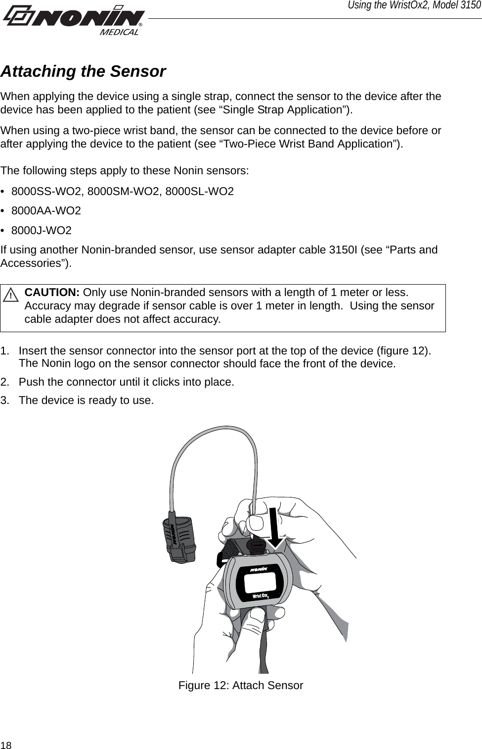 18Using the WristOx2, Model 3150Attaching the SensorWhen applying the device using a single strap, connect the sensor to the device after the device has been applied to the patient (see “Single Strap Application”). When using a two-piece wrist band, the sensor can be connected to the device before or after applying the device to the patient (see “Two-Piece Wrist Band Application”). The following steps apply to these Nonin sensors:• 8000SS-WO2, 8000SM-WO2, 8000SL-WO2• 8000AA-WO2• 8000J-WO2 If using another Nonin-branded sensor, use sensor adapter cable 3150I (see “Parts and Accessories”). !CAUTION: Only use Nonin-branded sensors with a length of 1 meter or less. Accuracy may degrade if sensor cable is over 1 meter in length.  Using the sensor cable adapter does not affect accuracy.1. Insert the sensor connector into the sensor port at the top of the device (figure 12). The Nonin logo on the sensor connector should face the front of the device. 2. Push the connector until it clicks into place. 3. The device is ready to use. Figure 12: Attach Sensor
